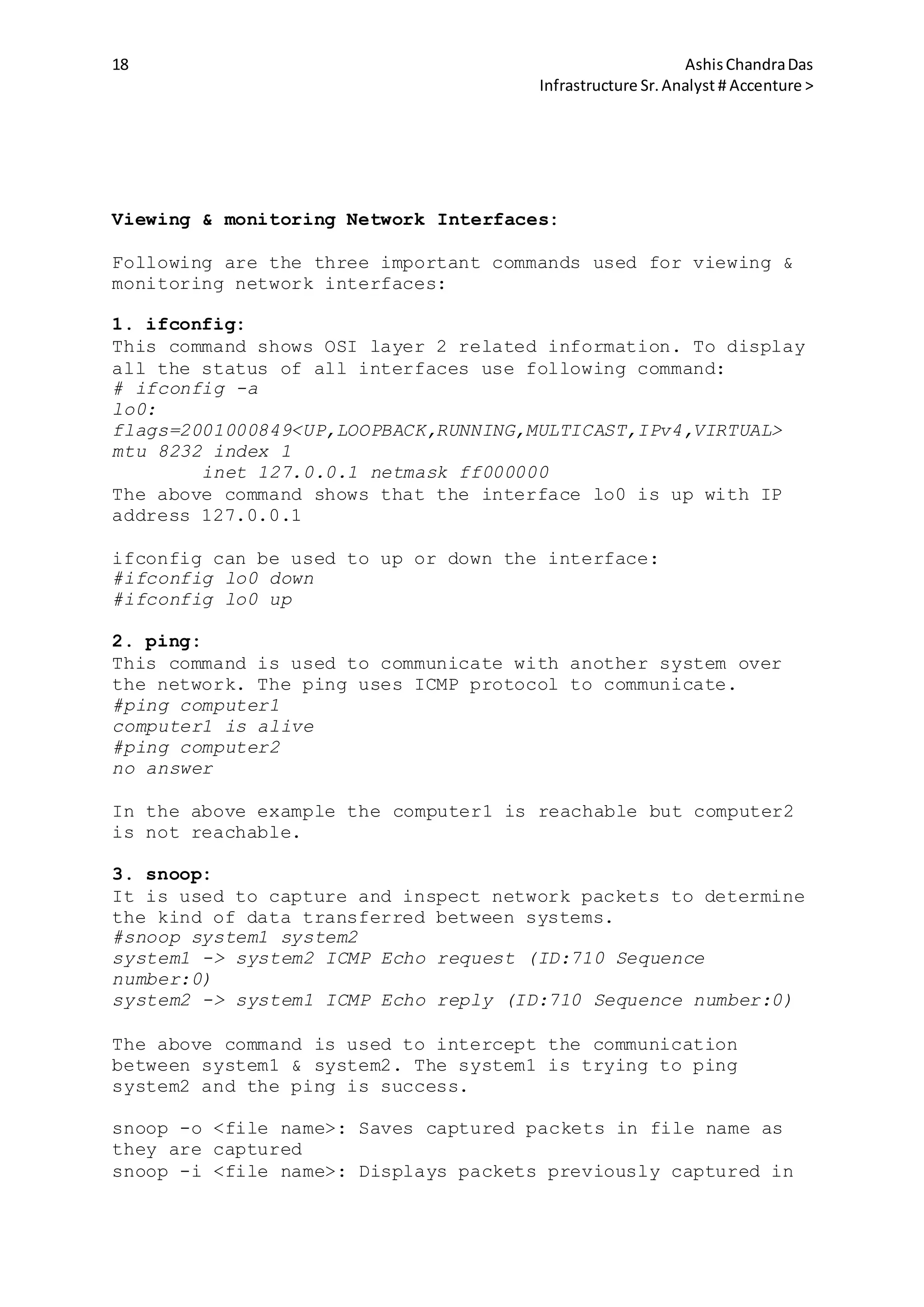 18 AshisChandraDas
Infrastructure Sr.Analyst # Accenture >
Viewing & monitoring Network Interfaces:
Following are the three important commands used for viewing &
monitoring network interfaces:
1. ifconfig:
This command shows OSI layer 2 related information. To display
all the status of all interfaces use following command:
# ifconfig -a
lo0:
flags=2001000849<UP,LOOPBACK,RUNNING,MULTICAST,IPv4,VIRTUAL>
mtu 8232 index 1
inet 127.0.0.1 netmask ff000000
The above command shows that the interface lo0 is up with IP
address 127.0.0.1
ifconfig can be used to up or down the interface:
#ifconfig lo0 down
#ifconfig lo0 up
2. ping:
This command is used to communicate with another system over
the network. The ping uses ICMP protocol to communicate.
#ping computer1
computer1 is alive
#ping computer2
no answer
In the above example the computer1 is reachable but computer2
is not reachable.
3. snoop:
It is used to capture and inspect network packets to determine
the kind of data transferred between systems.
#snoop system1 system2
system1 -> system2 ICMP Echo request (ID:710 Sequence
number:0)
system2 -> system1 ICMP Echo reply (ID:710 Sequence number:0)
The above command is used to intercept the communication
between system1 & system2. The system1 is trying to ping
system2 and the ping is success.
snoop -o <file name>: Saves captured packets in file name as
they are captured
snoop -i <file name>: Displays packets previously captured in
 