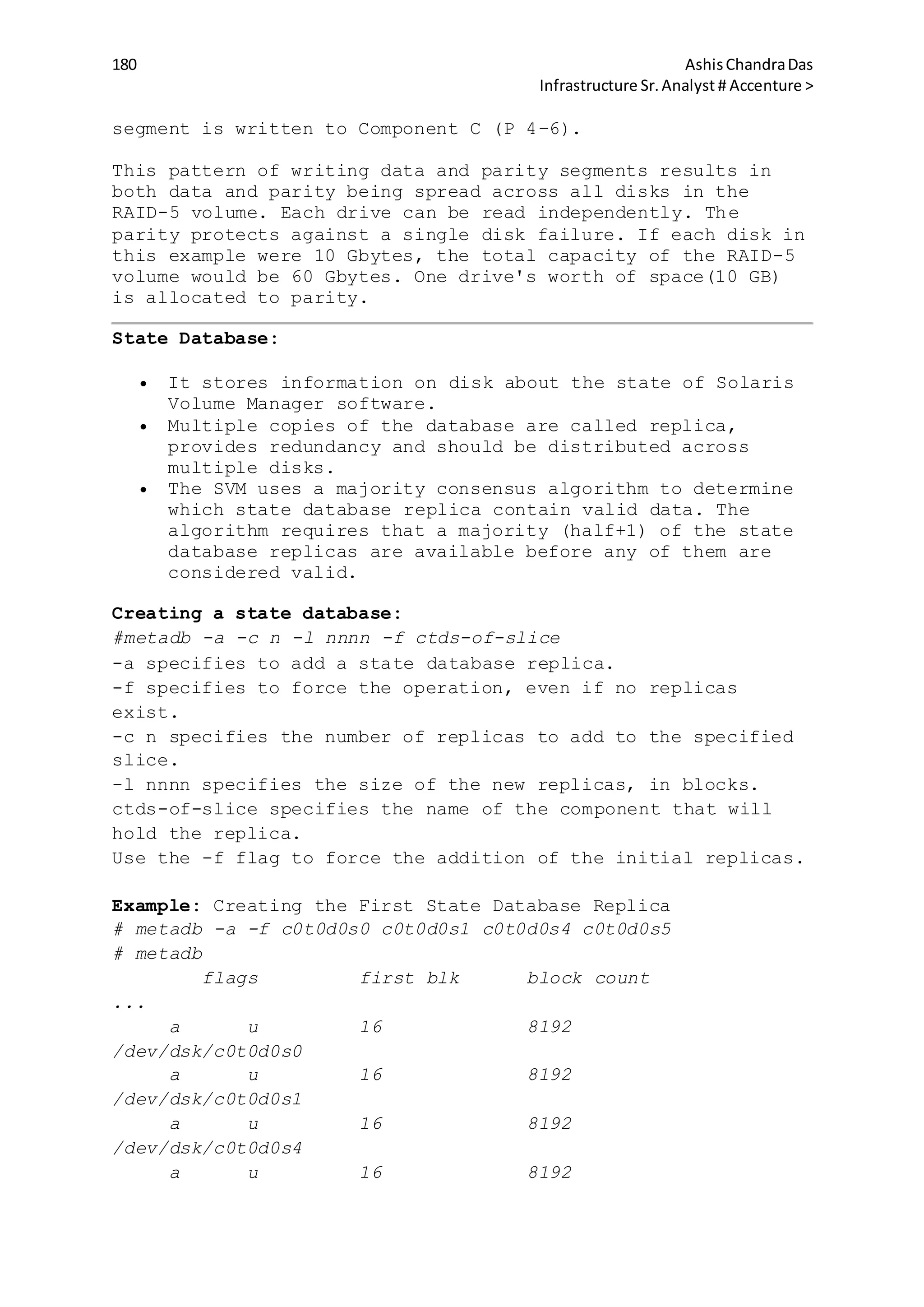 180 AshisChandraDas
Infrastructure Sr.Analyst # Accenture >
segment is written to Component C (P 4–6).
This pattern of writing data and parity segments results in
both data and parity being spread across all disks in the
RAID-5 volume. Each drive can be read independently. The
parity protects against a single disk failure. If each disk in
this example were 10 Gbytes, the total capacity of the RAID-5
volume would be 60 Gbytes. One drive's worth of space(10 GB)
is allocated to parity.
State Database:
 It stores information on disk about the state of Solaris
Volume Manager software.
 Multiple copies of the database are called replica,
provides redundancy and should be distributed across
multiple disks.
 The SVM uses a majority consensus algorithm to determine
which state database replica contain valid data. The
algorithm requires that a majority (half+1) of the state
database replicas are available before any of them are
considered valid.
Creating a state database:
#metadb -a -c n -l nnnn -f ctds-of-slice
-a specifies to add a state database replica.
-f specifies to force the operation, even if no replicas
exist.
-c n specifies the number of replicas to add to the specified
slice.
-l nnnn specifies the size of the new replicas, in blocks.
ctds-of-slice specifies the name of the component that will
hold the replica.
Use the -f flag to force the addition of the initial replicas.
Example: Creating the First State Database Replica
# metadb -a -f c0t0d0s0 c0t0d0s1 c0t0d0s4 c0t0d0s5
# metadb
flags first blk block count
...
a u 16 8192
/dev/dsk/c0t0d0s0
a u 16 8192
/dev/dsk/c0t0d0s1
a u 16 8192
/dev/dsk/c0t0d0s4
a u 16 8192
 