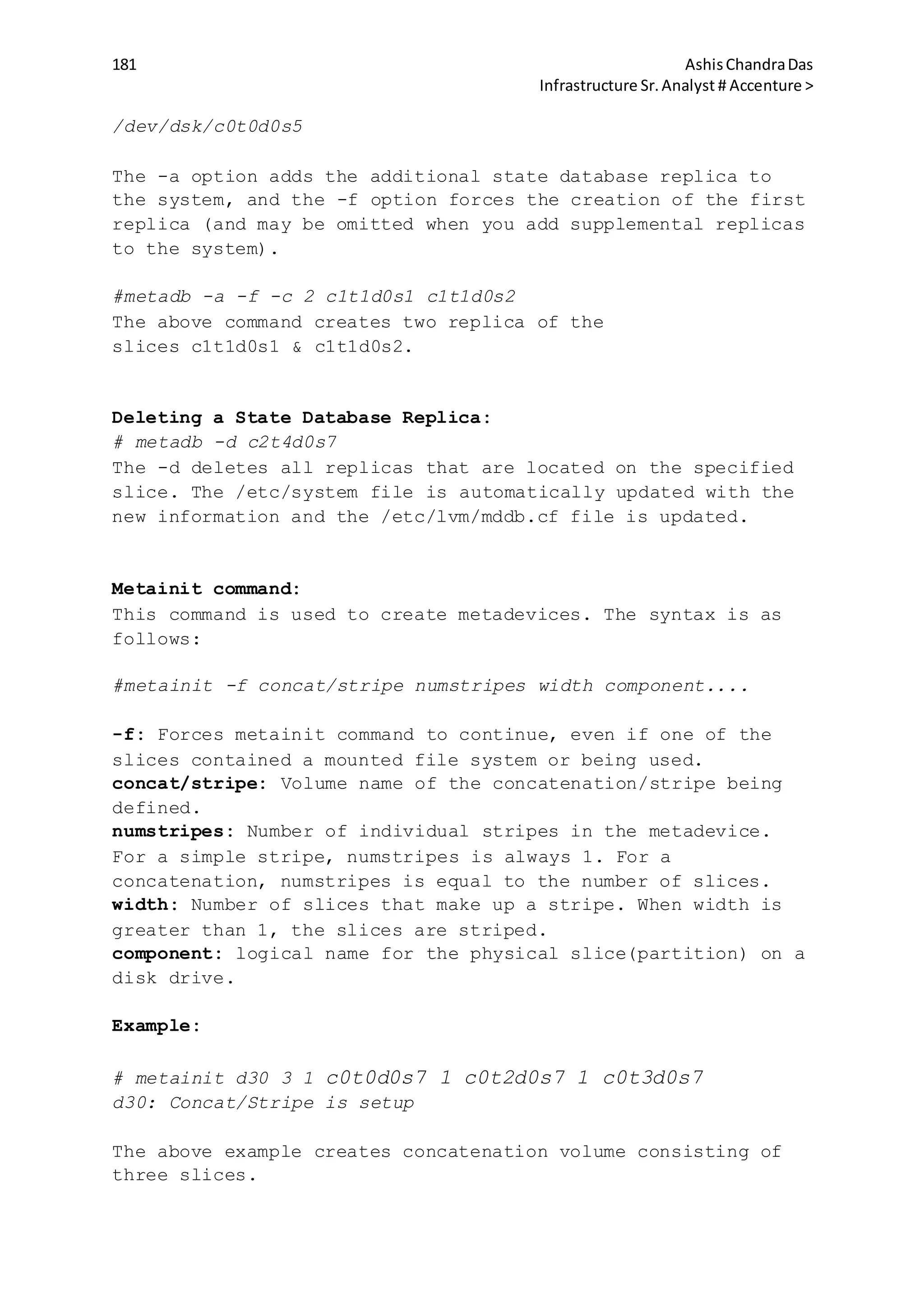 181 AshisChandraDas
Infrastructure Sr.Analyst # Accenture >
/dev/dsk/c0t0d0s5
The -a option adds the additional state database replica to
the system, and the -f option forces the creation of the first
replica (and may be omitted when you add supplemental replicas
to the system).
#metadb -a -f -c 2 c1t1d0s1 c1t1d0s2
The above command creates two replica of the
slices c1t1d0s1 & c1t1d0s2.
Deleting a State Database Replica:
# metadb -d c2t4d0s7
The -d deletes all replicas that are located on the specified
slice. The /etc/system file is automatically updated with the
new information and the /etc/lvm/mddb.cf file is updated.
Metainit command:
This command is used to create metadevices. The syntax is as
follows:
#metainit -f concat/stripe numstripes width component....
-f: Forces metainit command to continue, even if one of the
slices contained a mounted file system or being used.
concat/stripe: Volume name of the concatenation/stripe being
defined.
numstripes: Number of individual stripes in the metadevice.
For a simple stripe, numstripes is always 1. For a
concatenation, numstripes is equal to the number of slices.
width: Number of slices that make up a stripe. When width is
greater than 1, the slices are striped.
component: logical name for the physical slice(partition) on a
disk drive.
Example:
# metainit d30 3 1 c0t0d0s7 1 c0t2d0s7 1 c0t3d0s7
d30: Concat/Stripe is setup
The above example creates concatenation volume consisting of
three slices.
 