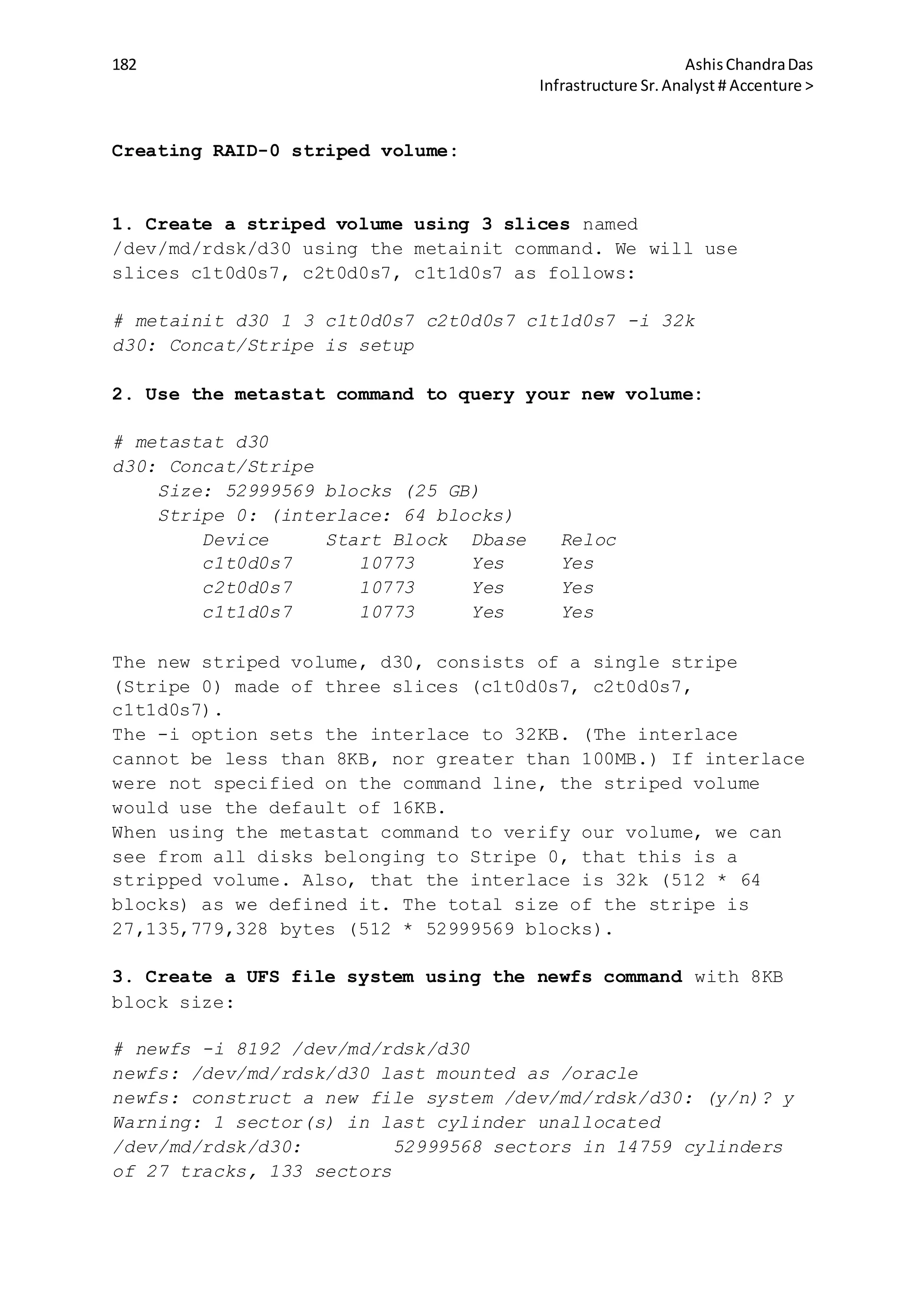 182 AshisChandraDas
Infrastructure Sr.Analyst # Accenture >
Creating RAID-0 striped volume:
1. Create a striped volume using 3 slices named
/dev/md/rdsk/d30 using the metainit command. We will use
slices c1t0d0s7, c2t0d0s7, c1t1d0s7 as follows:
# metainit d30 1 3 c1t0d0s7 c2t0d0s7 c1t1d0s7 -i 32k
d30: Concat/Stripe is setup
2. Use the metastat command to query your new volume:
# metastat d30
d30: Concat/Stripe
Size: 52999569 blocks (25 GB)
Stripe 0: (interlace: 64 blocks)
Device Start Block Dbase Reloc
c1t0d0s7 10773 Yes Yes
c2t0d0s7 10773 Yes Yes
c1t1d0s7 10773 Yes Yes
The new striped volume, d30, consists of a single stripe
(Stripe 0) made of three slices (c1t0d0s7, c2t0d0s7,
c1t1d0s7).
The -i option sets the interlace to 32KB. (The interlace
cannot be less than 8KB, nor greater than 100MB.) If interlace
were not specified on the command line, the striped volume
would use the default of 16KB.
When using the metastat command to verify our volume, we can
see from all disks belonging to Stripe 0, that this is a
stripped volume. Also, that the interlace is 32k (512 * 64
blocks) as we defined it. The total size of the stripe is
27,135,779,328 bytes (512 * 52999569 blocks).
3. Create a UFS file system using the newfs command with 8KB
block size:
# newfs -i 8192 /dev/md/rdsk/d30
newfs: /dev/md/rdsk/d30 last mounted as /oracle
newfs: construct a new file system /dev/md/rdsk/d30: (y/n)? y
Warning: 1 sector(s) in last cylinder unallocated
/dev/md/rdsk/d30: 52999568 sectors in 14759 cylinders
of 27 tracks, 133 sectors
 