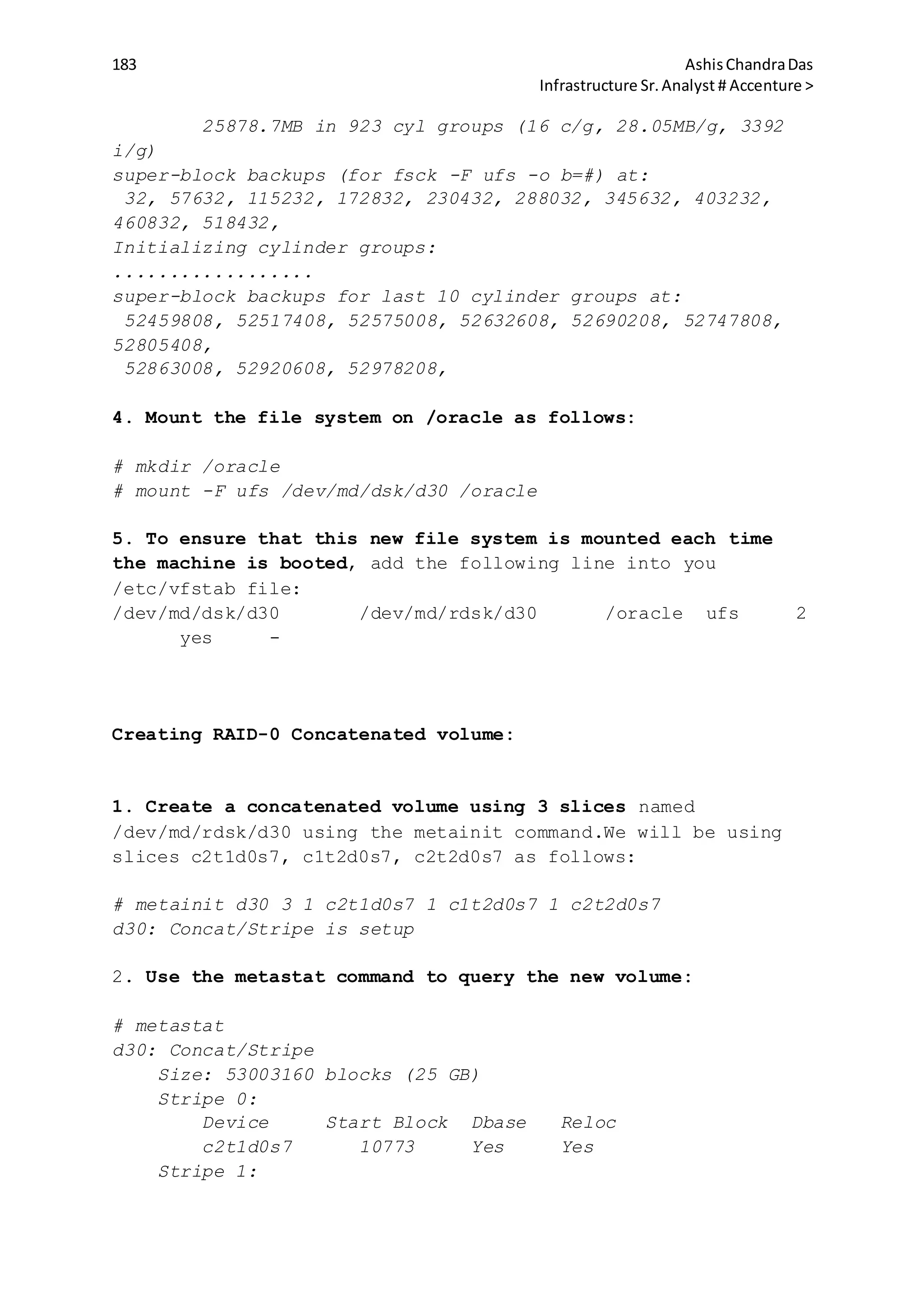 183 AshisChandraDas
Infrastructure Sr.Analyst # Accenture >
25878.7MB in 923 cyl groups (16 c/g, 28.05MB/g, 3392
i/g)
super-block backups (for fsck -F ufs -o b=#) at:
32, 57632, 115232, 172832, 230432, 288032, 345632, 403232,
460832, 518432,
Initializing cylinder groups:
..................
super-block backups for last 10 cylinder groups at:
52459808, 52517408, 52575008, 52632608, 52690208, 52747808,
52805408,
52863008, 52920608, 52978208,
4. Mount the file system on /oracle as follows:
# mkdir /oracle
# mount -F ufs /dev/md/dsk/d30 /oracle
5. To ensure that this new file system is mounted each time
the machine is booted, add the following line into you
/etc/vfstab file:
/dev/md/dsk/d30 /dev/md/rdsk/d30 /oracle ufs 2
yes -
Creating RAID-0 Concatenated volume:
1. Create a concatenated volume using 3 slices named
/dev/md/rdsk/d30 using the metainit command.We will be using
slices c2t1d0s7, c1t2d0s7, c2t2d0s7 as follows:
# metainit d30 3 1 c2t1d0s7 1 c1t2d0s7 1 c2t2d0s7
d30: Concat/Stripe is setup
2. Use the metastat command to query the new volume:
# metastat
d30: Concat/Stripe
Size: 53003160 blocks (25 GB)
Stripe 0:
Device Start Block Dbase Reloc
c2t1d0s7 10773 Yes Yes
Stripe 1:
 