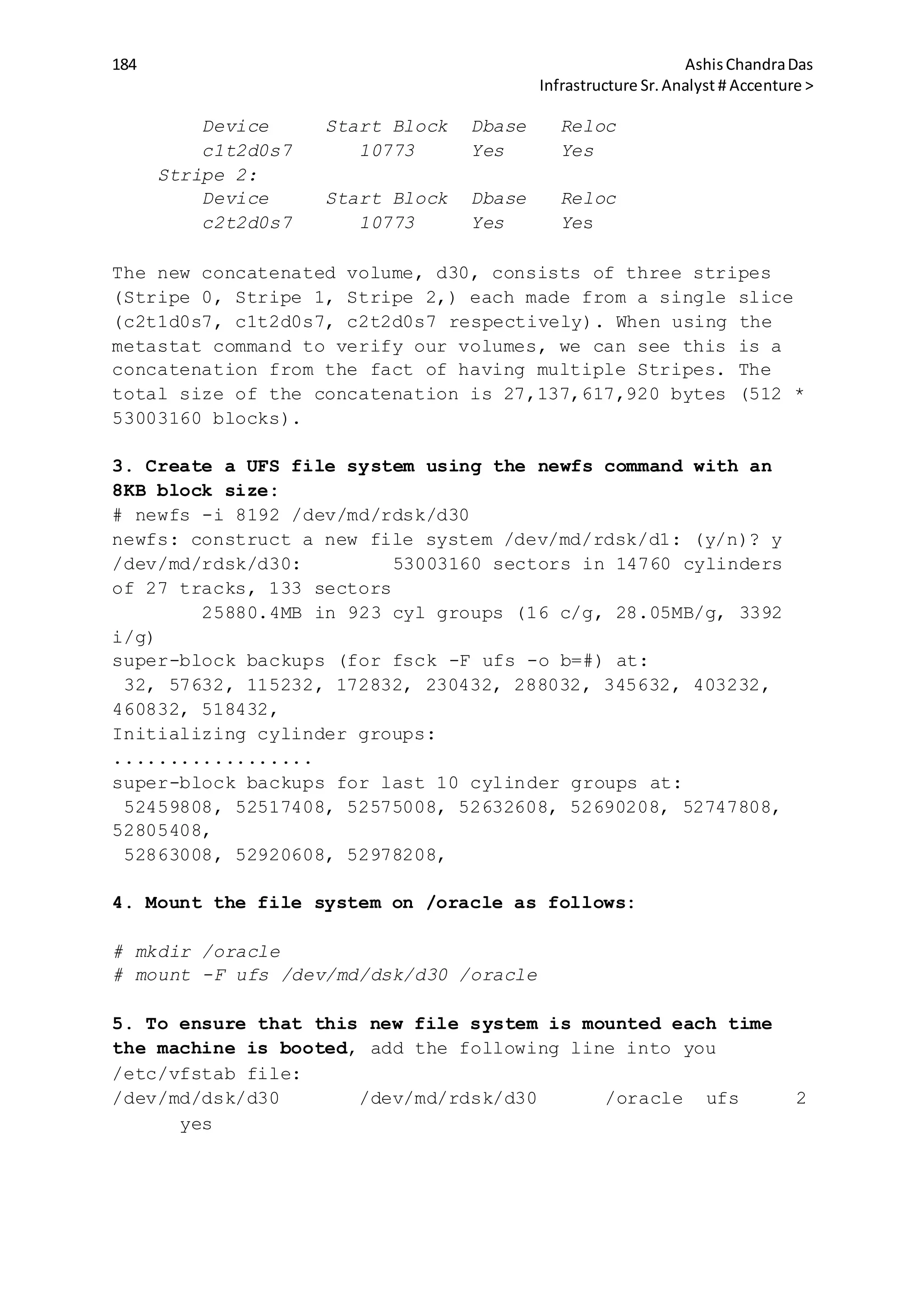 184 AshisChandraDas
Infrastructure Sr.Analyst # Accenture >
Device Start Block Dbase Reloc
c1t2d0s7 10773 Yes Yes
Stripe 2:
Device Start Block Dbase Reloc
c2t2d0s7 10773 Yes Yes
The new concatenated volume, d30, consists of three stripes
(Stripe 0, Stripe 1, Stripe 2,) each made from a single slice
(c2t1d0s7, c1t2d0s7, c2t2d0s7 respectively). When using the
metastat command to verify our volumes, we can see this is a
concatenation from the fact of having multiple Stripes. The
total size of the concatenation is 27,137,617,920 bytes (512 *
53003160 blocks).
3. Create a UFS file system using the newfs command with an
8KB block size:
# newfs -i 8192 /dev/md/rdsk/d30
newfs: construct a new file system /dev/md/rdsk/d1: (y/n)? y
/dev/md/rdsk/d30: 53003160 sectors in 14760 cylinders
of 27 tracks, 133 sectors
25880.4MB in 923 cyl groups (16 c/g, 28.05MB/g, 3392
i/g)
super-block backups (for fsck -F ufs -o b=#) at:
32, 57632, 115232, 172832, 230432, 288032, 345632, 403232,
460832, 518432,
Initializing cylinder groups:
..................
super-block backups for last 10 cylinder groups at:
52459808, 52517408, 52575008, 52632608, 52690208, 52747808,
52805408,
52863008, 52920608, 52978208,
4. Mount the file system on /oracle as follows:
# mkdir /oracle
# mount -F ufs /dev/md/dsk/d30 /oracle
5. To ensure that this new file system is mounted each time
the machine is booted, add the following line into you
/etc/vfstab file:
/dev/md/dsk/d30 /dev/md/rdsk/d30 /oracle ufs 2
yes
 
