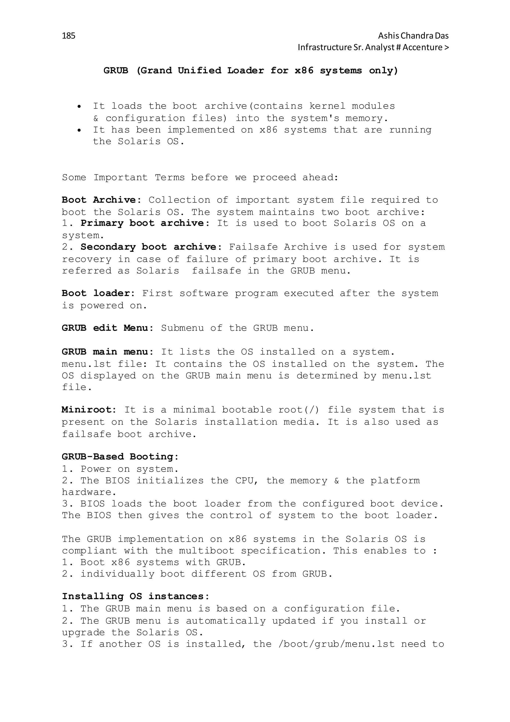 185 AshisChandraDas
Infrastructure Sr.Analyst # Accenture >
GRUB (Grand Unified Loader for x86 systems only)
 It loads the boot archive(contains kernel modules
& configuration files) into the system's memory.
 It has been implemented on x86 systems that are running
the Solaris OS.
Some Important Terms before we proceed ahead:
Boot Archive: Collection of important system file required to
boot the Solaris OS. The system maintains two boot archive:
1. Primary boot archive: It is used to boot Solaris OS on a
system.
2. Secondary boot archive: Failsafe Archive is used for system
recovery in case of failure of primary boot archive. It is
referred as Solaris failsafe in the GRUB menu.
Boot loader: First software program executed after the system
is powered on.
GRUB edit Menu: Submenu of the GRUB menu.
GRUB main menu: It lists the OS installed on a system.
menu.lst file: It contains the OS installed on the system. The
OS displayed on the GRUB main menu is determined by menu.lst
file.
Miniroot: It is a minimal bootable root(/) file system that is
present on the Solaris installation media. It is also used as
failsafe boot archive.
GRUB-Based Booting:
1. Power on system.
2. The BIOS initializes the CPU, the memory & the platform
hardware.
3. BIOS loads the boot loader from the configured boot device.
The BIOS then gives the control of system to the boot loader.
The GRUB implementation on x86 systems in the Solaris OS is
compliant with the multiboot specification. This enables to :
1. Boot x86 systems with GRUB.
2. individually boot different OS from GRUB.
Installing OS instances:
1. The GRUB main menu is based on a configuration file.
2. The GRUB menu is automatically updated if you install or
upgrade the Solaris OS.
3. If another OS is installed, the /boot/grub/menu.lst need to
 