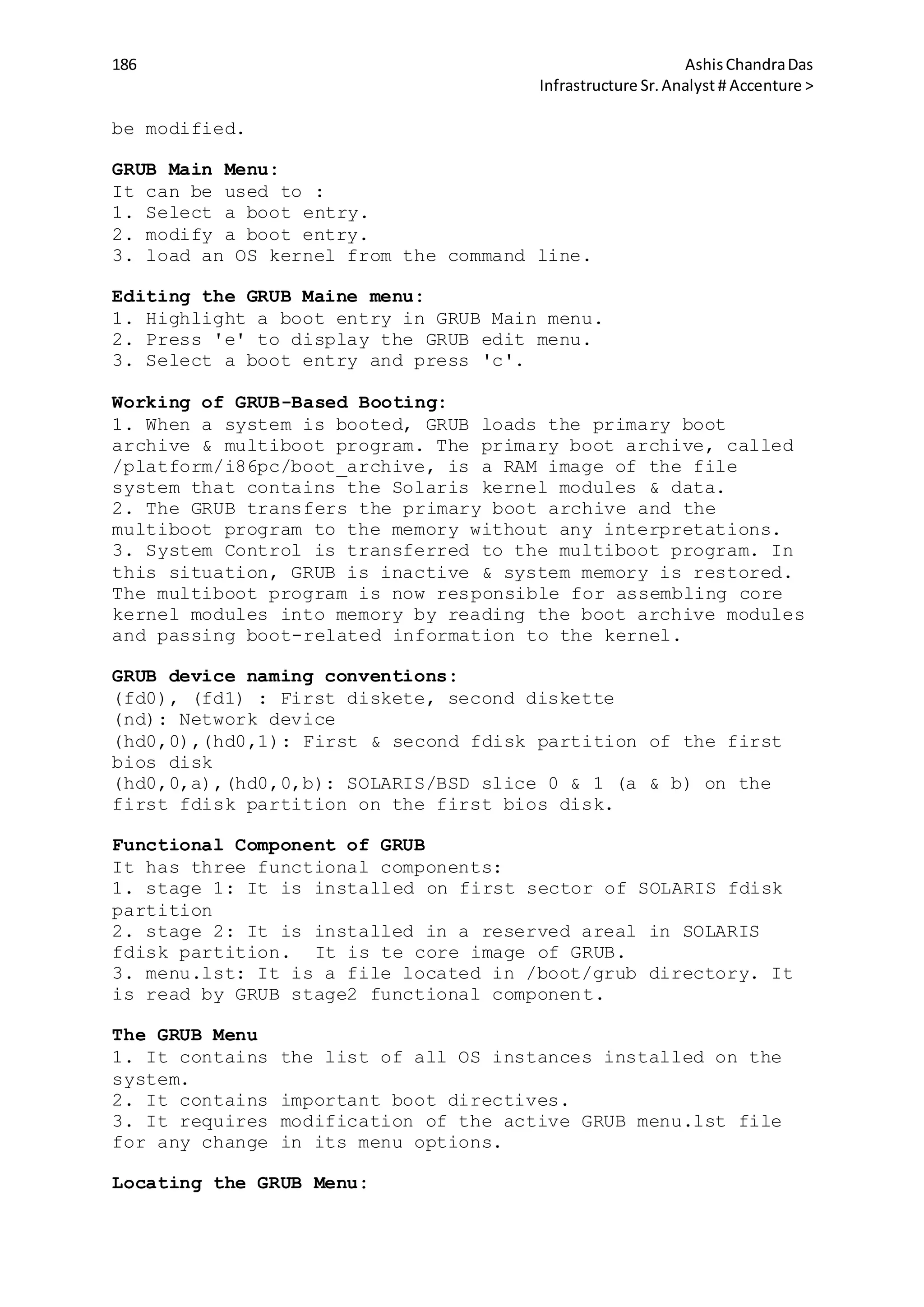 186 AshisChandraDas
Infrastructure Sr.Analyst # Accenture >
be modified.
GRUB Main Menu:
It can be used to :
1. Select a boot entry.
2. modify a boot entry.
3. load an OS kernel from the command line.
Editing the GRUB Maine menu:
1. Highlight a boot entry in GRUB Main menu.
2. Press 'e' to display the GRUB edit menu.
3. Select a boot entry and press 'c'.
Working of GRUB-Based Booting:
1. When a system is booted, GRUB loads the primary boot
archive & multiboot program. The primary boot archive, called
/platform/i86pc/boot_archive, is a RAM image of the file
system that contains the Solaris kernel modules & data.
2. The GRUB transfers the primary boot archive and the
multiboot program to the memory without any interpretations.
3. System Control is transferred to the multiboot program. In
this situation, GRUB is inactive & system memory is restored.
The multiboot program is now responsible for assembling core
kernel modules into memory by reading the boot archive modules
and passing boot-related information to the kernel.
GRUB device naming conventions:
(fd0), (fd1) : First diskete, second diskette
(nd): Network device
(hd0,0),(hd0,1): First & second fdisk partition of the first
bios disk
(hd0,0,a),(hd0,0,b): SOLARIS/BSD slice 0 & 1 (a & b) on the
first fdisk partition on the first bios disk.
Functional Component of GRUB
It has three functional components:
1. stage 1: It is installed on first sector of SOLARIS fdisk
partition
2. stage 2: It is installed in a reserved areal in SOLARIS
fdisk partition. It is te core image of GRUB.
3. menu.lst: It is a file located in /boot/grub directory. It
is read by GRUB stage2 functional component.
The GRUB Menu
1. It contains the list of all OS instances installed on the
system.
2. It contains important boot directives.
3. It requires modification of the active GRUB menu.lst file
for any change in its menu options.
Locating the GRUB Menu:
 
