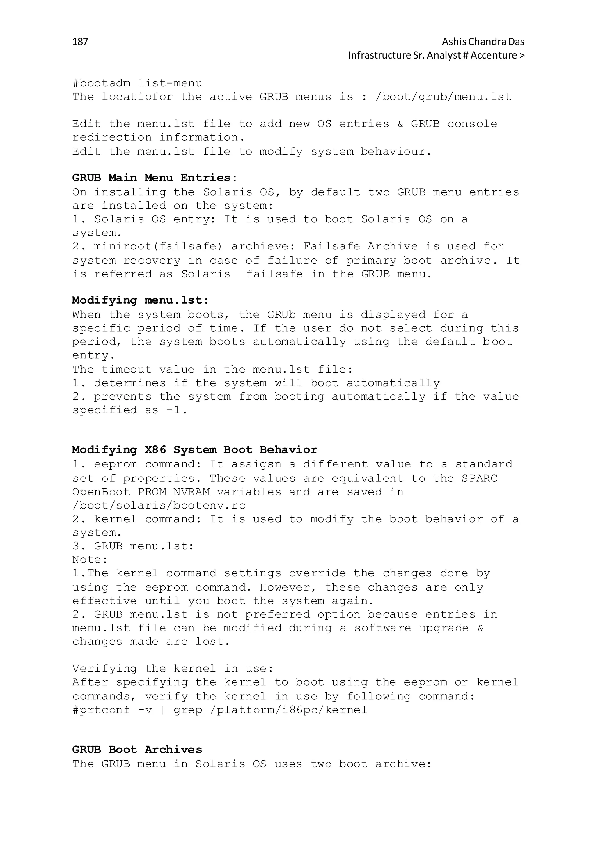 187 AshisChandraDas
Infrastructure Sr.Analyst # Accenture >
#bootadm list-menu
The locatiofor the active GRUB menus is : /boot/grub/menu.lst
Edit the menu.lst file to add new OS entries & GRUB console
redirection information.
Edit the menu.lst file to modify system behaviour.
GRUB Main Menu Entries:
On installing the Solaris OS, by default two GRUB menu entries
are installed on the system:
1. Solaris OS entry: It is used to boot Solaris OS on a
system.
2. miniroot(failsafe) archieve: Failsafe Archive is used for
system recovery in case of failure of primary boot archive. It
is referred as Solaris failsafe in the GRUB menu.
Modifying menu.lst:
When the system boots, the GRUb menu is displayed for a
specific period of time. If the user do not select during this
period, the system boots automatically using the default boot
entry.
The timeout value in the menu.lst file:
1. determines if the system will boot automatically
2. prevents the system from booting automatically if the value
specified as -1.
Modifying X86 System Boot Behavior
1. eeprom command: It assigsn a different value to a standard
set of properties. These values are equivalent to the SPARC
OpenBoot PROM NVRAM variables and are saved in
/boot/solaris/bootenv.rc
2. kernel command: It is used to modify the boot behavior of a
system.
3. GRUB menu.lst:
Note:
1.The kernel command settings override the changes done by
using the eeprom command. However, these changes are only
effective until you boot the system again.
2. GRUB menu.lst is not preferred option because entries in
menu.lst file can be modified during a software upgrade &
changes made are lost.
Verifying the kernel in use:
After specifying the kernel to boot using the eeprom or kernel
commands, verify the kernel in use by following command:
#prtconf -v | grep /platform/i86pc/kernel
GRUB Boot Archives
The GRUB menu in Solaris OS uses two boot archive:
 