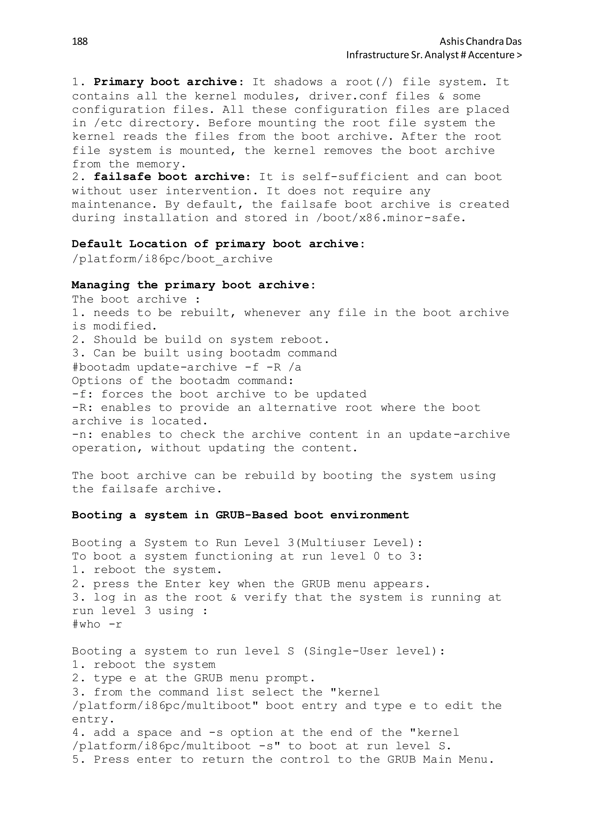 188 AshisChandraDas
Infrastructure Sr.Analyst # Accenture >
1. Primary boot archive: It shadows a root(/) file system. It
contains all the kernel modules, driver.conf files & some
configuration files. All these configuration files are placed
in /etc directory. Before mounting the root file system the
kernel reads the files from the boot archive. After the root
file system is mounted, the kernel removes the boot archive
from the memory.
2. failsafe boot archive: It is self-sufficient and can boot
without user intervention. It does not require any
maintenance. By default, the failsafe boot archive is created
during installation and stored in /boot/x86.minor-safe.
Default Location of primary boot archive:
/platform/i86pc/boot_archive
Managing the primary boot archive:
The boot archive :
1. needs to be rebuilt, whenever any file in the boot archive
is modified.
2. Should be build on system reboot.
3. Can be built using bootadm command
#bootadm update-archive -f -R /a
Options of the bootadm command:
-f: forces the boot archive to be updated
-R: enables to provide an alternative root where the boot
archive is located.
-n: enables to check the archive content in an update-archive
operation, without updating the content.
The boot archive can be rebuild by booting the system using
the failsafe archive.
Booting a system in GRUB-Based boot environment
Booting a System to Run Level 3(Multiuser Level):
To boot a system functioning at run level 0 to 3:
1. reboot the system.
2. press the Enter key when the GRUB menu appears.
3. log in as the root & verify that the system is running at
run level 3 using :
#who -r
Booting a system to run level S (Single-User level):
1. reboot the system
2. type e at the GRUB menu prompt.
3. from the command list select the "kernel
/platform/i86pc/multiboot" boot entry and type e to edit the
entry.
4. add a space and -s option at the end of the "kernel
/platform/i86pc/multiboot -s" to boot at run level S.
5. Press enter to return the control to the GRUB Main Menu.
 