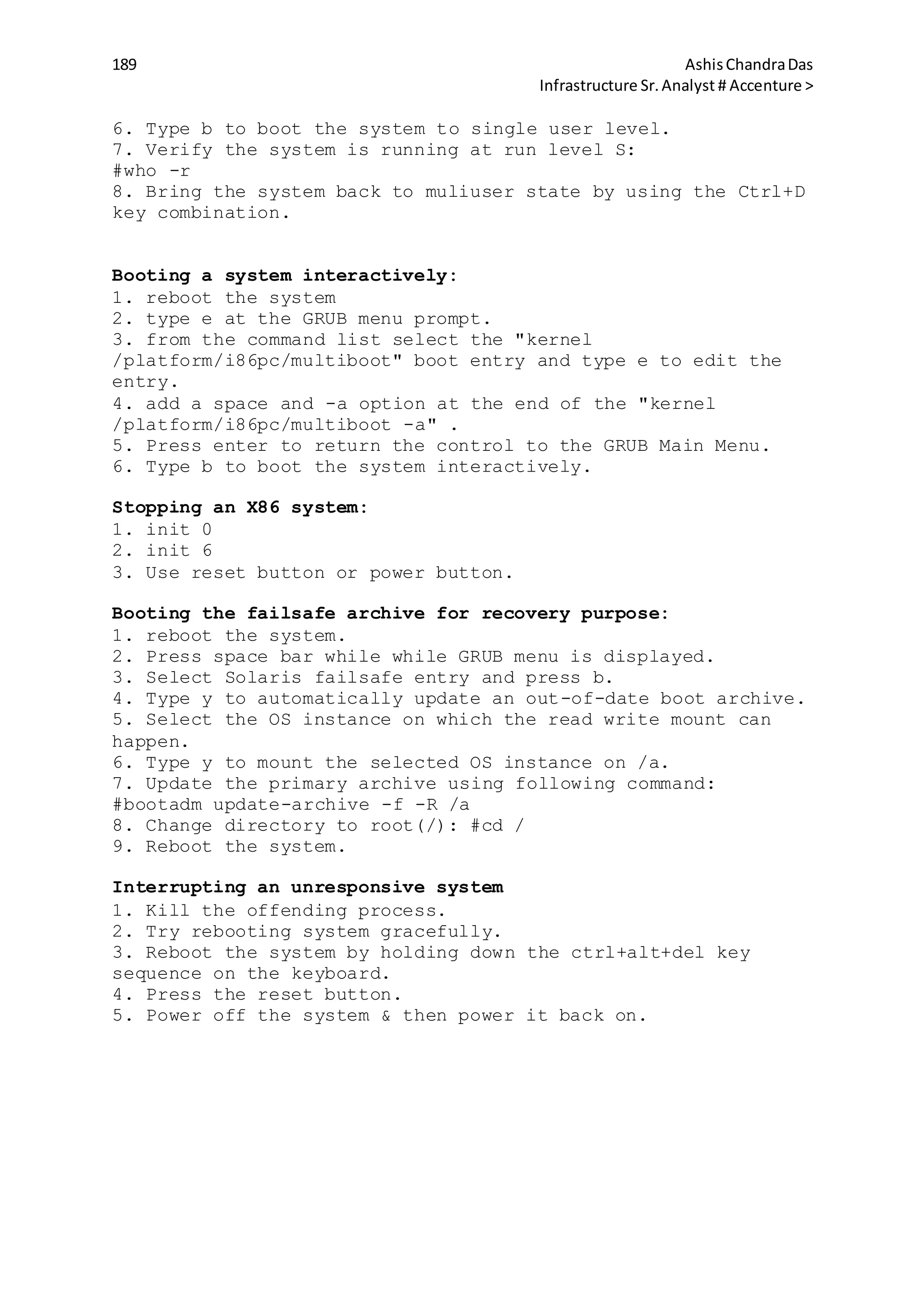 189 AshisChandraDas
Infrastructure Sr.Analyst # Accenture >
6. Type b to boot the system to single user level.
7. Verify the system is running at run level S:
#who -r
8. Bring the system back to muliuser state by using the Ctrl+D
key combination.
Booting a system interactively:
1. reboot the system
2. type e at the GRUB menu prompt.
3. from the command list select the "kernel
/platform/i86pc/multiboot" boot entry and type e to edit the
entry.
4. add a space and -a option at the end of the "kernel
/platform/i86pc/multiboot -a" .
5. Press enter to return the control to the GRUB Main Menu.
6. Type b to boot the system interactively.
Stopping an X86 system:
1. init 0
2. init 6
3. Use reset button or power button.
Booting the failsafe archive for recovery purpose:
1. reboot the system.
2. Press space bar while while GRUB menu is displayed.
3. Select Solaris failsafe entry and press b.
4. Type y to automatically update an out-of-date boot archive.
5. Select the OS instance on which the read write mount can
happen.
6. Type y to mount the selected OS instance on /a.
7. Update the primary archive using following command:
#bootadm update-archive -f -R /a
8. Change directory to root(/): #cd /
9. Reboot the system.
Interrupting an unresponsive system
1. Kill the offending process.
2. Try rebooting system gracefully.
3. Reboot the system by holding down the ctrl+alt+del key
sequence on the keyboard.
4. Press the reset button.
5. Power off the system & then power it back on.
 