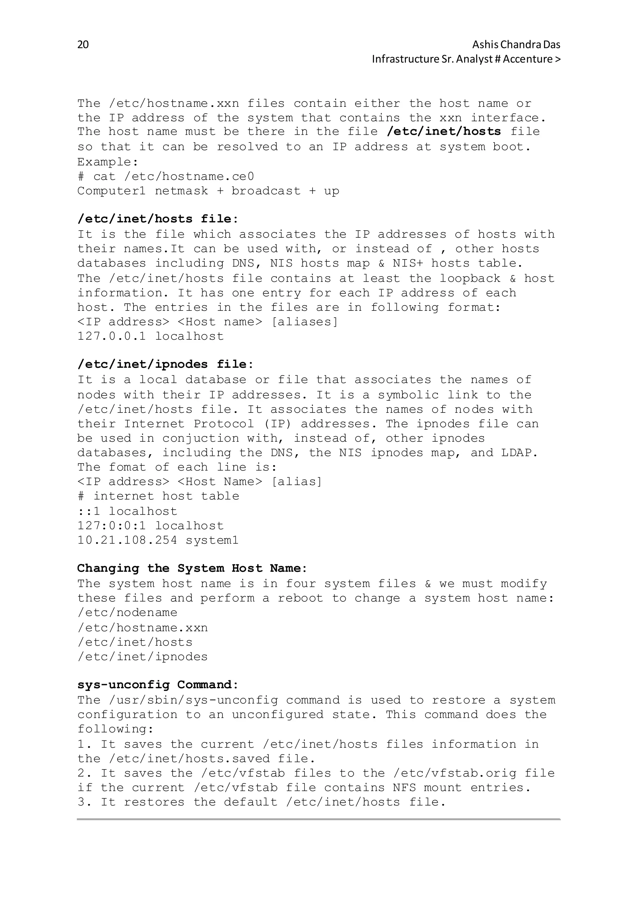 20 AshisChandraDas
Infrastructure Sr.Analyst # Accenture >
The /etc/hostname.xxn files contain either the host name or
the IP address of the system that contains the xxn interface.
The host name must be there in the file /etc/inet/hosts file
so that it can be resolved to an IP address at system boot.
Example:
# cat /etc/hostname.ce0
Computer1 netmask + broadcast + up
/etc/inet/hosts file:
It is the file which associates the IP addresses of hosts with
their names.It can be used with, or instead of , other hosts
databases including DNS, NIS hosts map & NIS+ hosts table.
The /etc/inet/hosts file contains at least the loopback & host
information. It has one entry for each IP address of each
host. The entries in the files are in following format:
<IP address> <Host name> [aliases]
127.0.0.1 localhost
/etc/inet/ipnodes file:
It is a local database or file that associates the names of
nodes with their IP addresses. It is a symbolic link to the
/etc/inet/hosts file. It associates the names of nodes with
their Internet Protocol (IP) addresses. The ipnodes file can
be used in conjuction with, instead of, other ipnodes
databases, including the DNS, the NIS ipnodes map, and LDAP.
The fomat of each line is:
<IP address> <Host Name> [alias]
# internet host table
::1 localhost
127:0:0:1 localhost
10.21.108.254 system1
Changing the System Host Name:
The system host name is in four system files & we must modify
these files and perform a reboot to change a system host name:
/etc/nodename
/etc/hostname.xxn
/etc/inet/hosts
/etc/inet/ipnodes
sys-unconfig Command:
The /usr/sbin/sys-unconfig command is used to restore a system
configuration to an unconfigured state. This command does the
following:
1. It saves the current /etc/inet/hosts files information in
the /etc/inet/hosts.saved file.
2. It saves the /etc/vfstab files to the /etc/vfstab.orig file
if the current /etc/vfstab file contains NFS mount entries.
3. It restores the default /etc/inet/hosts file.
 