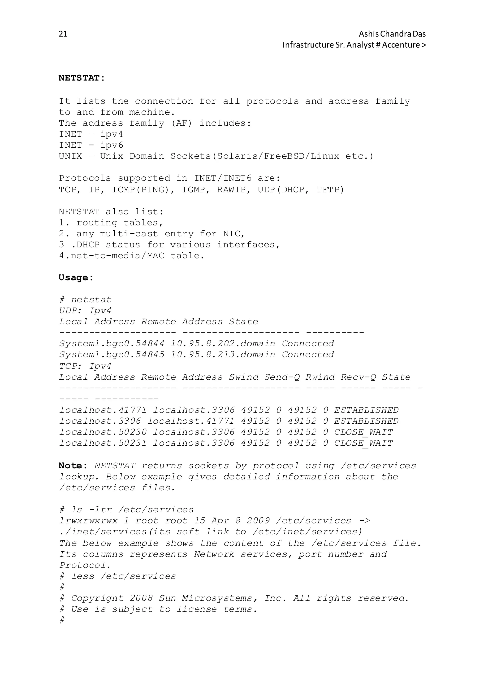 21 AshisChandraDas
Infrastructure Sr.Analyst # Accenture >
NETSTAT:
It lists the connection for all protocols and address family
to and from machine.
The address family (AF) includes:
INET – ipv4
INET - ipv6
UNIX – Unix Domain Sockets(Solaris/FreeBSD/Linux etc.)
Protocols supported in INET/INET6 are:
TCP, IP, ICMP(PING), IGMP, RAWIP, UDP(DHCP, TFTP)
NETSTAT also list:
1. routing tables,
2. any multi-cast entry for NIC,
3 .DHCP status for various interfaces,
4.net-to-media/MAC table.
Usage:
# netstat
UDP: Ipv4
Local Address Remote Address State
-------------------- -------------------- ----------
System1.bge0.54844 10.95.8.202.domain Connected
System1.bge0.54845 10.95.8.213.domain Connected
TCP: Ipv4
Local Address Remote Address Swind Send-Q Rwind Recv-Q State
-------------------- -------------------- ----- ------ ----- -
----- -----------
localhost.41771 localhost.3306 49152 0 49152 0 ESTABLISHED
localhost.3306 localhost.41771 49152 0 49152 0 ESTABLISHED
localhost.50230 localhost.3306 49152 0 49152 0 CLOSE_WAIT
localhost.50231 localhost.3306 49152 0 49152 0 CLOSE_WAIT
Note: NETSTAT returns sockets by protocol using /etc/services
lookup. Below example gives detailed information about the
/etc/services files.
# ls -ltr /etc/services
lrwxrwxrwx 1 root root 15 Apr 8 2009 /etc/services ->
./inet/services(its soft link to /etc/inet/services)
The below example shows the content of the /etc/services file.
Its columns represents Network services, port number and
Protocol.
# less /etc/services
#
# Copyright 2008 Sun Microsystems, Inc. All rights reserved.
# Use is subject to license terms.
#
 