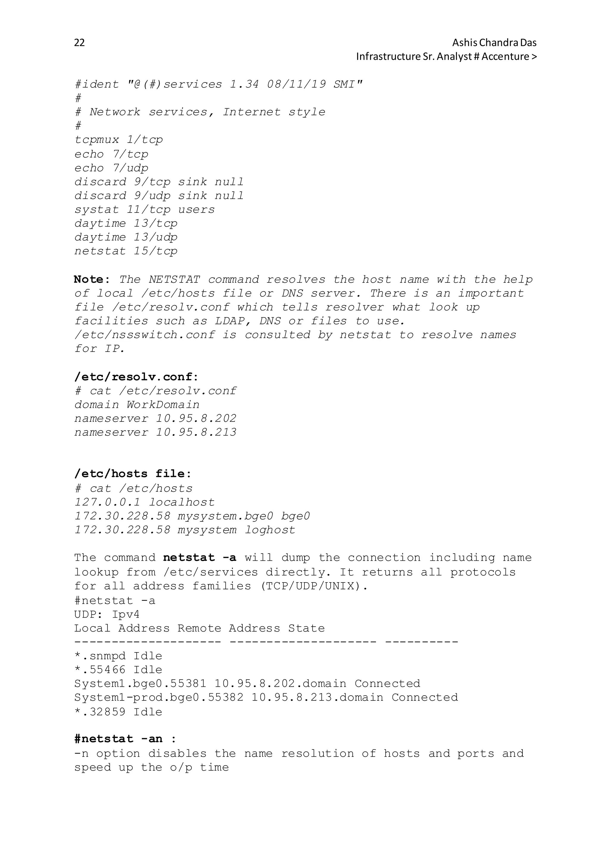 22 AshisChandraDas
Infrastructure Sr.Analyst # Accenture >
#ident "@(#)services 1.34 08/11/19 SMI"
#
# Network services, Internet style
#
tcpmux 1/tcp
echo 7/tcp
echo 7/udp
discard 9/tcp sink null
discard 9/udp sink null
systat 11/tcp users
daytime 13/tcp
daytime 13/udp
netstat 15/tcp
Note: The NETSTAT command resolves the host name with the help
of local /etc/hosts file or DNS server. There is an important
file /etc/resolv.conf which tells resolver what look up
facilities such as LDAP, DNS or files to use.
/etc/nssswitch.conf is consulted by netstat to resolve names
for IP.
/etc/resolv.conf:
# cat /etc/resolv.conf
domain WorkDomain
nameserver 10.95.8.202
nameserver 10.95.8.213
/etc/hosts file:
# cat /etc/hosts
127.0.0.1 localhost
172.30.228.58 mysystem.bge0 bge0
172.30.228.58 mysystem loghost
The command netstat -a will dump the connection including name
lookup from /etc/services directly. It returns all protocols
for all address families (TCP/UDP/UNIX).
#netstat -a
UDP: Ipv4
Local Address Remote Address State
-------------------- -------------------- ----------
*.snmpd Idle
*.55466 Idle
System1.bge0.55381 10.95.8.202.domain Connected
System1-prod.bge0.55382 10.95.8.213.domain Connected
*.32859 Idle
#netstat -an :
-n option disables the name resolution of hosts and ports and
speed up the o/p time
 