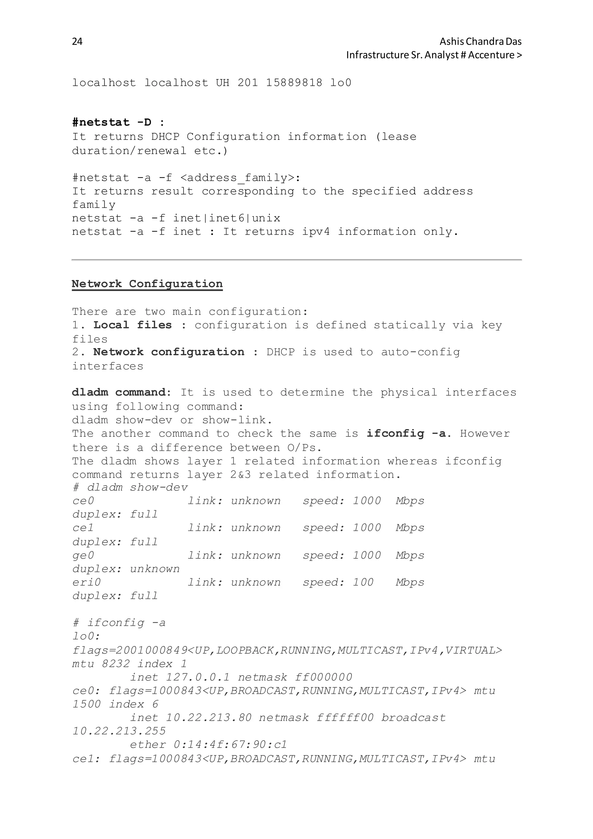 24 AshisChandraDas
Infrastructure Sr.Analyst # Accenture >
localhost localhost UH 201 15889818 lo0
#netstat -D :
It returns DHCP Configuration information (lease
duration/renewal etc.)
#netstat -a -f <address_family>:
It returns result corresponding to the specified address
family
netstat -a -f inet|inet6|unix
netstat -a -f inet : It returns ipv4 information only.
Network Configuration
There are two main configuration:
1. Local files : configuration is defined statically via key
files
2. Network configuration : DHCP is used to auto-config
interfaces
dladm command: It is used to determine the physical interfaces
using following command:
dladm show-dev or show-link.
The another command to check the same is ifconfig -a. However
there is a difference between O/Ps.
The dladm shows layer 1 related information whereas ifconfig
command returns layer 2&3 related information.
# dladm show-dev
ce0 link: unknown speed: 1000 Mbps
duplex: full
ce1 link: unknown speed: 1000 Mbps
duplex: full
ge0 link: unknown speed: 1000 Mbps
duplex: unknown
eri0 link: unknown speed: 100 Mbps
duplex: full
# ifconfig -a
lo0:
flags=2001000849<UP,LOOPBACK,RUNNING,MULTICAST,IPv4,VIRTUAL>
mtu 8232 index 1
inet 127.0.0.1 netmask ff000000
ce0: flags=1000843<UP,BROADCAST,RUNNING,MULTICAST,IPv4> mtu
1500 index 6
inet 10.22.213.80 netmask ffffff00 broadcast
10.22.213.255
ether 0:14:4f:67:90:c1
ce1: flags=1000843<UP,BROADCAST,RUNNING,MULTICAST,IPv4> mtu
 
