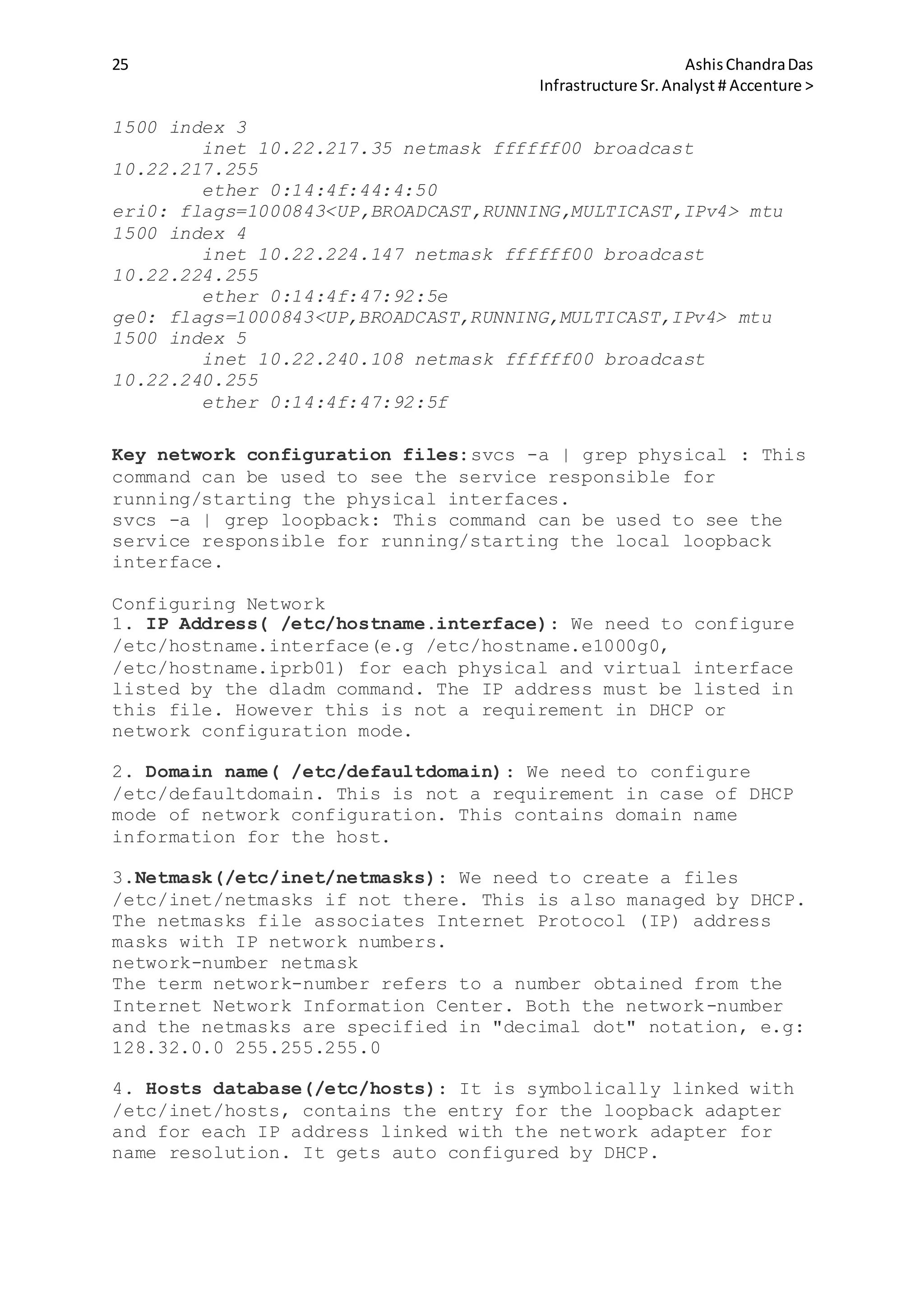 25 AshisChandraDas
Infrastructure Sr.Analyst # Accenture >
1500 index 3
inet 10.22.217.35 netmask ffffff00 broadcast
10.22.217.255
ether 0:14:4f:44:4:50
eri0: flags=1000843<UP,BROADCAST,RUNNING,MULTICAST,IPv4> mtu
1500 index 4
inet 10.22.224.147 netmask ffffff00 broadcast
10.22.224.255
ether 0:14:4f:47:92:5e
ge0: flags=1000843<UP,BROADCAST,RUNNING,MULTICAST,IPv4> mtu
1500 index 5
inet 10.22.240.108 netmask ffffff00 broadcast
10.22.240.255
ether 0:14:4f:47:92:5f
Key network configuration files:svcs -a | grep physical : This
command can be used to see the service responsible for
running/starting the physical interfaces.
svcs -a | grep loopback: This command can be used to see the
service responsible for running/starting the local loopback
interface.
Configuring Network
1. IP Address( /etc/hostname.interface): We need to configure
/etc/hostname.interface(e.g /etc/hostname.e1000g0,
/etc/hostname.iprb01) for each physical and virtual interface
listed by the dladm command. The IP address must be listed in
this file. However this is not a requirement in DHCP or
network configuration mode.
2. Domain name( /etc/defaultdomain): We need to configure
/etc/defaultdomain. This is not a requirement in case of DHCP
mode of network configuration. This contains domain name
information for the host.
3.Netmask(/etc/inet/netmasks): We need to create a files
/etc/inet/netmasks if not there. This is also managed by DHCP.
The netmasks file associates Internet Protocol (IP) address
masks with IP network numbers.
network-number netmask
The term network-number refers to a number obtained from the
Internet Network Information Center. Both the network-number
and the netmasks are specified in "decimal dot" notation, e.g:
128.32.0.0 255.255.255.0
4. Hosts database(/etc/hosts): It is symbolically linked with
/etc/inet/hosts, contains the entry for the loopback adapter
and for each IP address linked with the network adapter for
name resolution. It gets auto configured by DHCP.
 