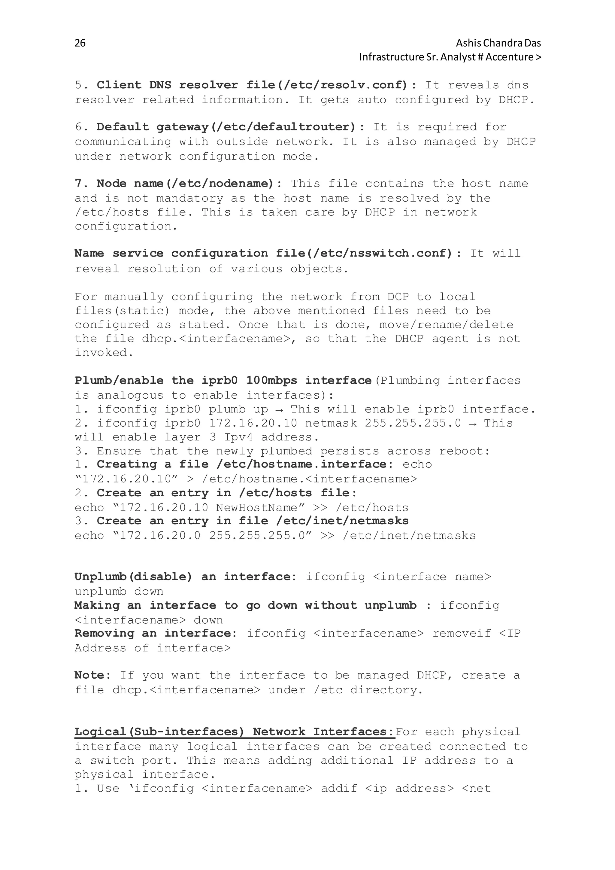 26 AshisChandraDas
Infrastructure Sr.Analyst # Accenture >
5. Client DNS resolver file(/etc/resolv.conf): It reveals dns
resolver related information. It gets auto configured by DHCP.
6. Default gateway(/etc/defaultrouter): It is required for
communicating with outside network. It is also managed by DHCP
under network configuration mode.
7. Node name(/etc/nodename): This file contains the host name
and is not mandatory as the host name is resolved by the
/etc/hosts file. This is taken care by DHCP in network
configuration.
Name service configuration file(/etc/nsswitch.conf): It will
reveal resolution of various objects.
For manually configuring the network from DCP to local
files(static) mode, the above mentioned files need to be
configured as stated. Once that is done, move/rename/delete
the file dhcp.<interfacename>, so that the DHCP agent is not
invoked.
Plumb/enable the iprb0 100mbps interface(Plumbing interfaces
is analogous to enable interfaces):
1. ifconfig iprb0 plumb up → This will enable iprb0 interface.
2. ifconfig iprb0 172.16.20.10 netmask 255.255.255.0 → This
will enable layer 3 Ipv4 address.
3. Ensure that the newly plumbed persists across reboot:
1. Creating a file /etc/hostname.interface: echo
“172.16.20.10” > /etc/hostname.<interfacename>
2. Create an entry in /etc/hosts file:
echo “172.16.20.10 NewHostName” >> /etc/hosts
3. Create an entry in file /etc/inet/netmasks
echo “172.16.20.0 255.255.255.0” >> /etc/inet/netmasks
Unplumb(disable) an interface: ifconfig <interface name>
unplumb down
Making an interface to go down without unplumb : ifconfig
<interfacename> down
Removing an interface: ifconfig <interfacename> removeif <IP
Address of interface>
Note: If you want the interface to be managed DHCP, create a
file dhcp.<interfacename> under /etc directory.
Logical(Sub-interfaces) Network Interfaces:For each physical
interface many logical interfaces can be created connected to
a switch port. This means adding additional IP address to a
physical interface.
1. Use ‘ifconfig <interfacename> addif <ip address> <net
 