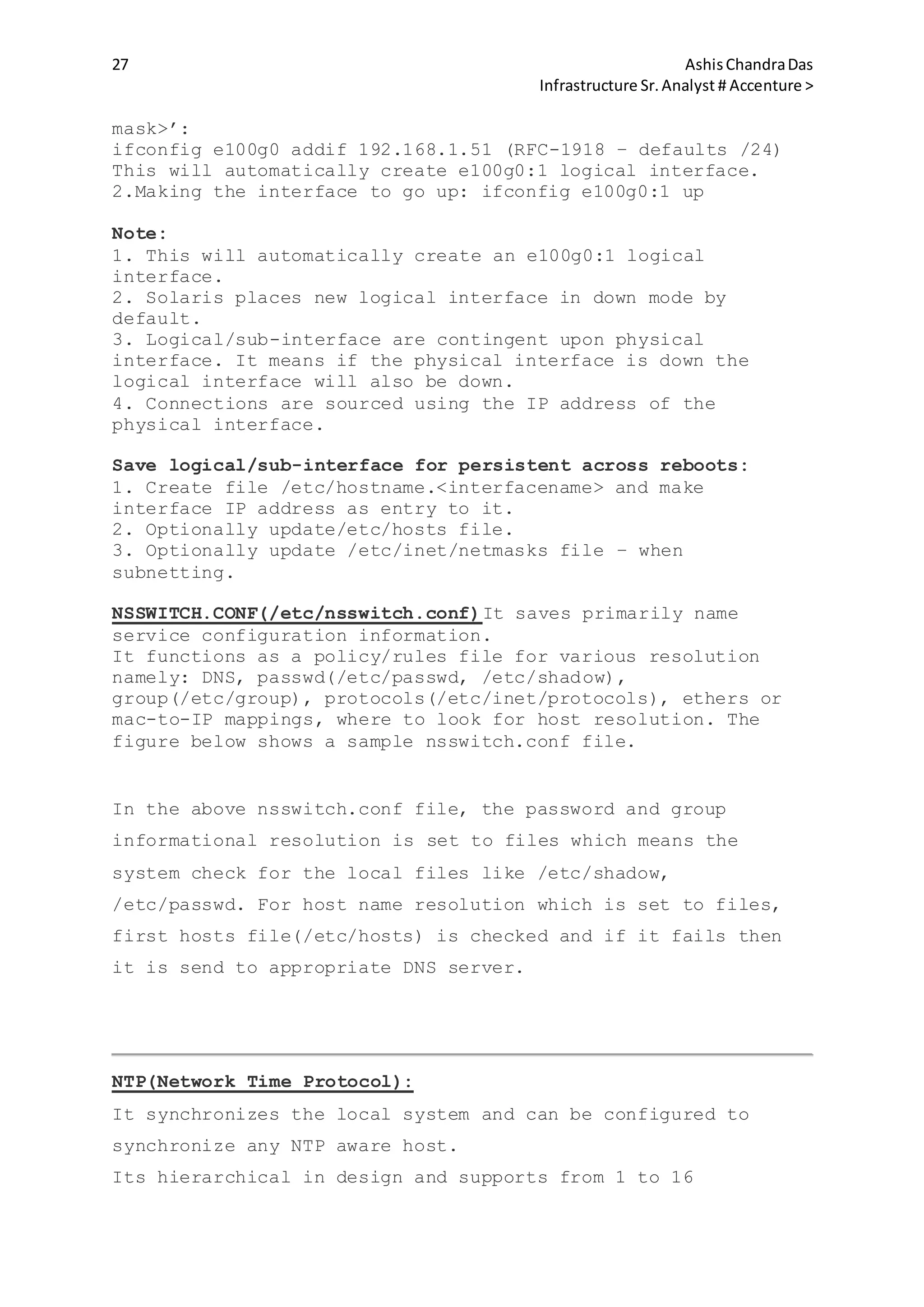 27 AshisChandraDas
Infrastructure Sr.Analyst # Accenture >
mask>’:
ifconfig e100g0 addif 192.168.1.51 (RFC-1918 – defaults /24)
This will automatically create e100g0:1 logical interface.
2.Making the interface to go up: ifconfig e100g0:1 up
Note:
1. This will automatically create an e100g0:1 logical
interface.
2. Solaris places new logical interface in down mode by
default.
3. Logical/sub-interface are contingent upon physical
interface. It means if the physical interface is down the
logical interface will also be down.
4. Connections are sourced using the IP address of the
physical interface.
Save logical/sub-interface for persistent across reboots:
1. Create file /etc/hostname.<interfacename> and make
interface IP address as entry to it.
2. Optionally update/etc/hosts file.
3. Optionally update /etc/inet/netmasks file – when
subnetting.
NSSWITCH.CONF(/etc/nsswitch.conf)It saves primarily name
service configuration information.
It functions as a policy/rules file for various resolution
namely: DNS, passwd(/etc/passwd, /etc/shadow),
group(/etc/group), protocols(/etc/inet/protocols), ethers or
mac-to-IP mappings, where to look for host resolution. The
figure below shows a sample nsswitch.conf file.
In the above nsswitch.conf file, the password and group
informational resolution is set to files which means the
system check for the local files like /etc/shadow,
/etc/passwd. For host name resolution which is set to files,
first hosts file(/etc/hosts) is checked and if it fails then
it is send to appropriate DNS server.
NTP(Network Time Protocol):
It synchronizes the local system and can be configured to
synchronize any NTP aware host.
Its hierarchical in design and supports from 1 to 16
 