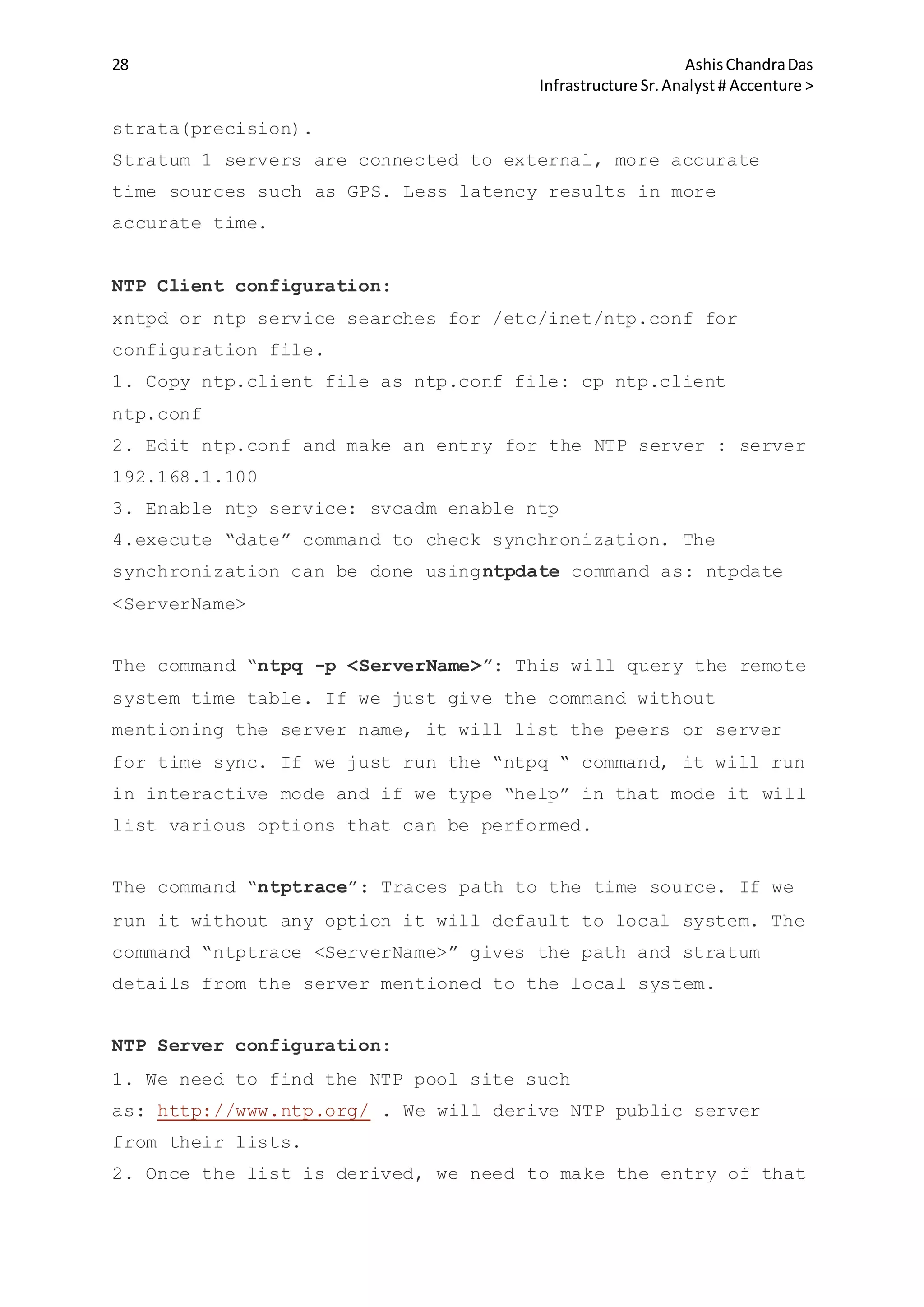 28 AshisChandraDas
Infrastructure Sr.Analyst # Accenture >
strata(precision).
Stratum 1 servers are connected to external, more accurate
time sources such as GPS. Less latency results in more
accurate time.
NTP Client configuration:
xntpd or ntp service searches for /etc/inet/ntp.conf for
configuration file.
1. Copy ntp.client file as ntp.conf file: cp ntp.client
ntp.conf
2. Edit ntp.conf and make an entry for the NTP server : server
192.168.1.100
3. Enable ntp service: svcadm enable ntp
4.execute “date” command to check synchronization. The
synchronization can be done usingntpdate command as: ntpdate
<ServerName>
The command “ntpq -p <ServerName>”: This will query the remote
system time table. If we just give the command without
mentioning the server name, it will list the peers or server
for time sync. If we just run the “ntpq “ command, it will run
in interactive mode and if we type “help” in that mode it will
list various options that can be performed.
The command “ntptrace”: Traces path to the time source. If we
run it without any option it will default to local system. The
command “ntptrace <ServerName>” gives the path and stratum
details from the server mentioned to the local system.
NTP Server configuration:
1. We need to find the NTP pool site such
as: http://www.ntp.org/ . We will derive NTP public server
from their lists.
2. Once the list is derived, we need to make the entry of that
 