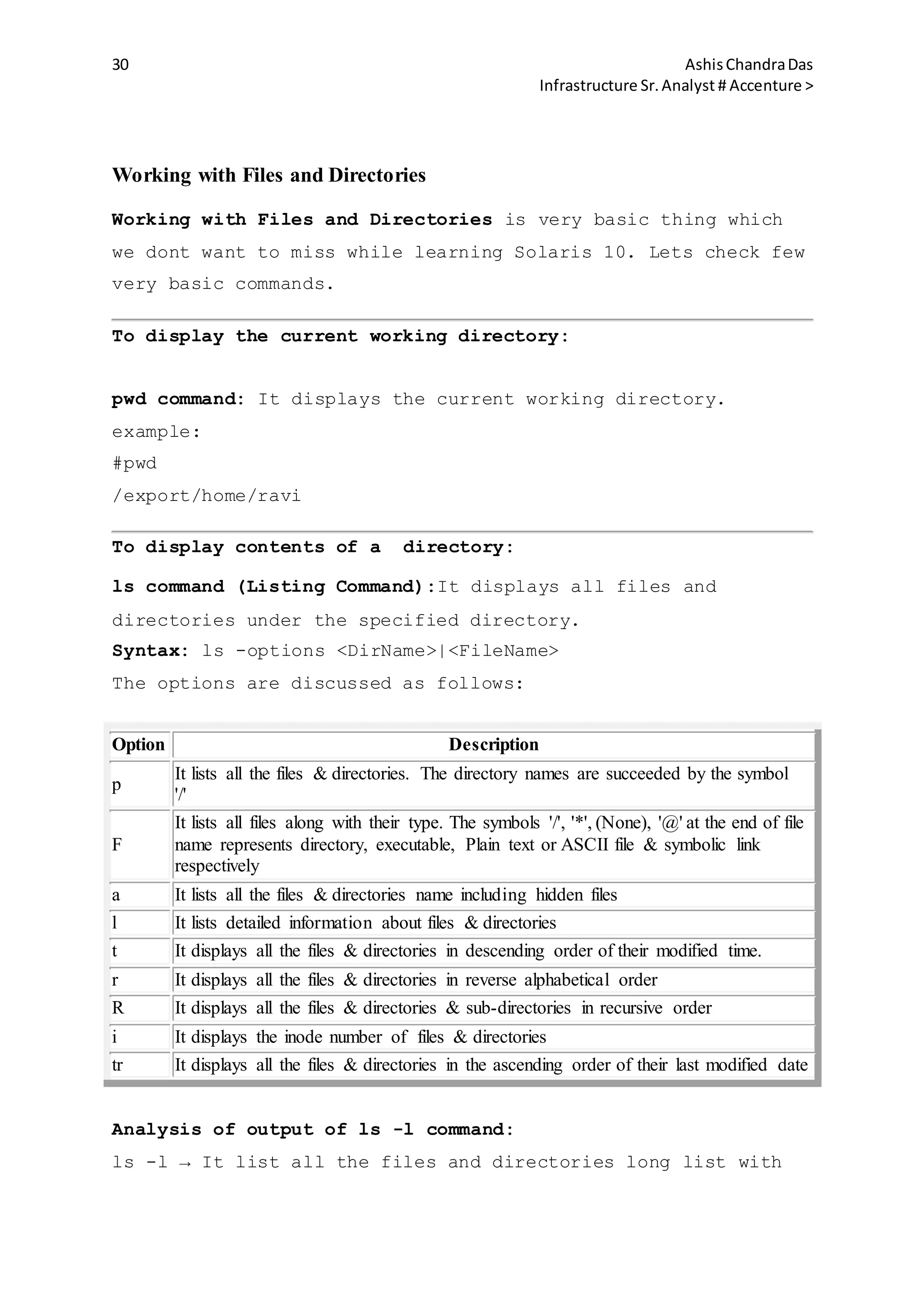 30 AshisChandraDas
Infrastructure Sr.Analyst # Accenture >
Working with Files and Directories
Working with Files and Directories is very basic thing which
we dont want to miss while learning Solaris 10. Lets check few
very basic commands.
To display the current working directory:
pwd command: It displays the current working directory.
example:
#pwd
/export/home/ravi
To display contents of a directory:
ls command (Listing Command):It displays all files and
directories under the specified directory.
Syntax: ls -options <DirName>|<FileName>
The options are discussed as follows:
Option Description
p
It lists all the files & directories. The directory names are succeeded by the symbol
'/'
F
It lists all files along with their type. The symbols '/', '*', (None), '@' at the end of file
name represents directory, executable, Plain text or ASCII file & symbolic link
respectively
a It lists all the files & directories name including hidden files
l It lists detailed information about files & directories
t It displays all the files & directories in descending order of their modified time.
r It displays all the files & directories in reverse alphabetical order
R It displays all the files & directories & sub-directories in recursive order
i It displays the inode number of files & directories
tr It displays all the files & directories in the ascending order of their last modified date
Analysis of output of ls -l command:
ls -l → It list all the files and directories long list with
 
