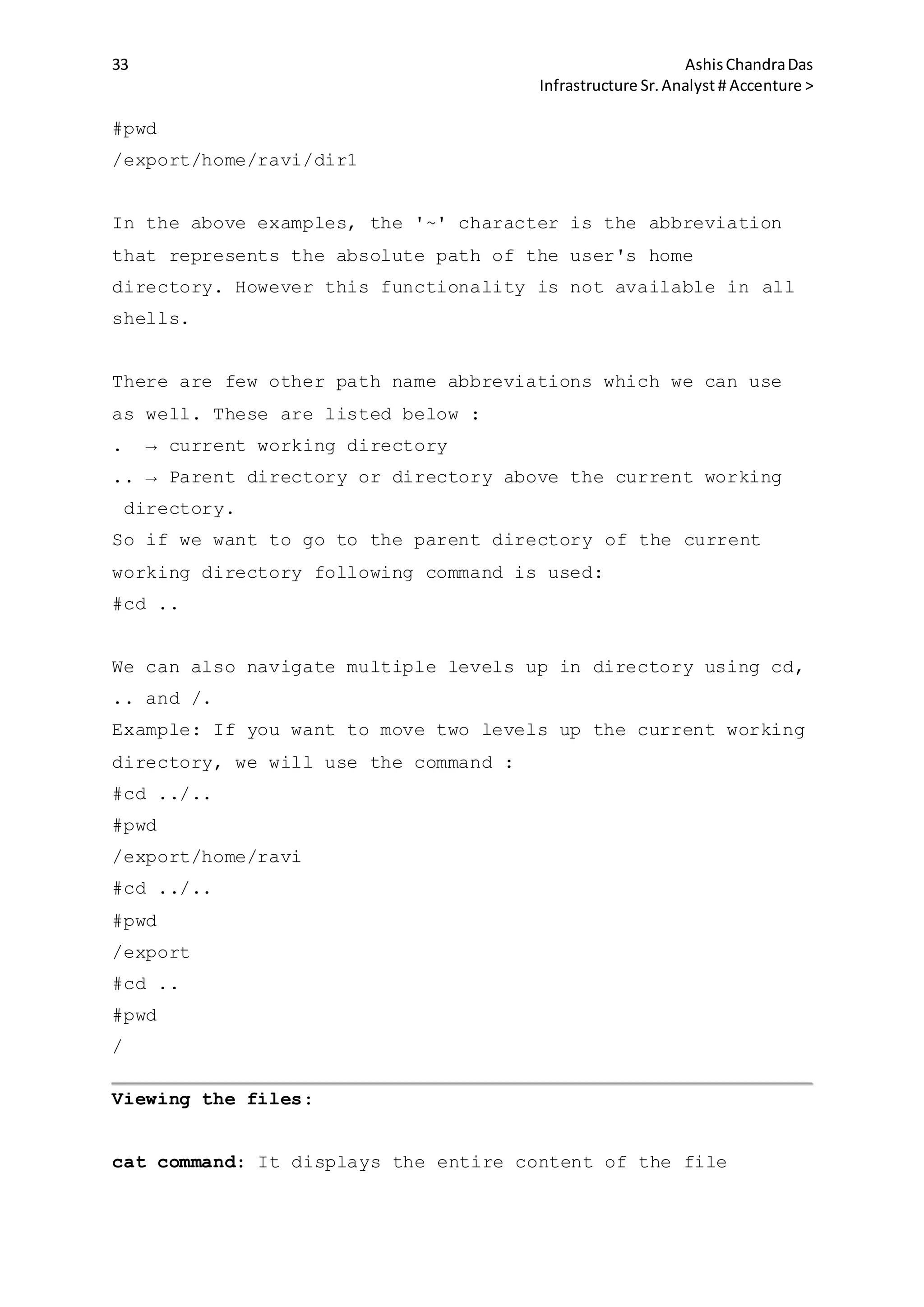 33 AshisChandraDas
Infrastructure Sr.Analyst # Accenture >
#pwd
/export/home/ravi/dir1
In the above examples, the '~' character is the abbreviation
that represents the absolute path of the user's home
directory. However this functionality is not available in all
shells.
There are few other path name abbreviations which we can use
as well. These are listed below :
. → current working directory
.. → Parent directory or directory above the current working
directory.
So if we want to go to the parent directory of the current
working directory following command is used:
#cd ..
We can also navigate multiple levels up in directory using cd,
.. and /.
Example: If you want to move two levels up the current working
directory, we will use the command :
#cd ../..
#pwd
/export/home/ravi
#cd ../..
#pwd
/export
#cd ..
#pwd
/
Viewing the files:
cat command: It displays the entire content of the file
 
