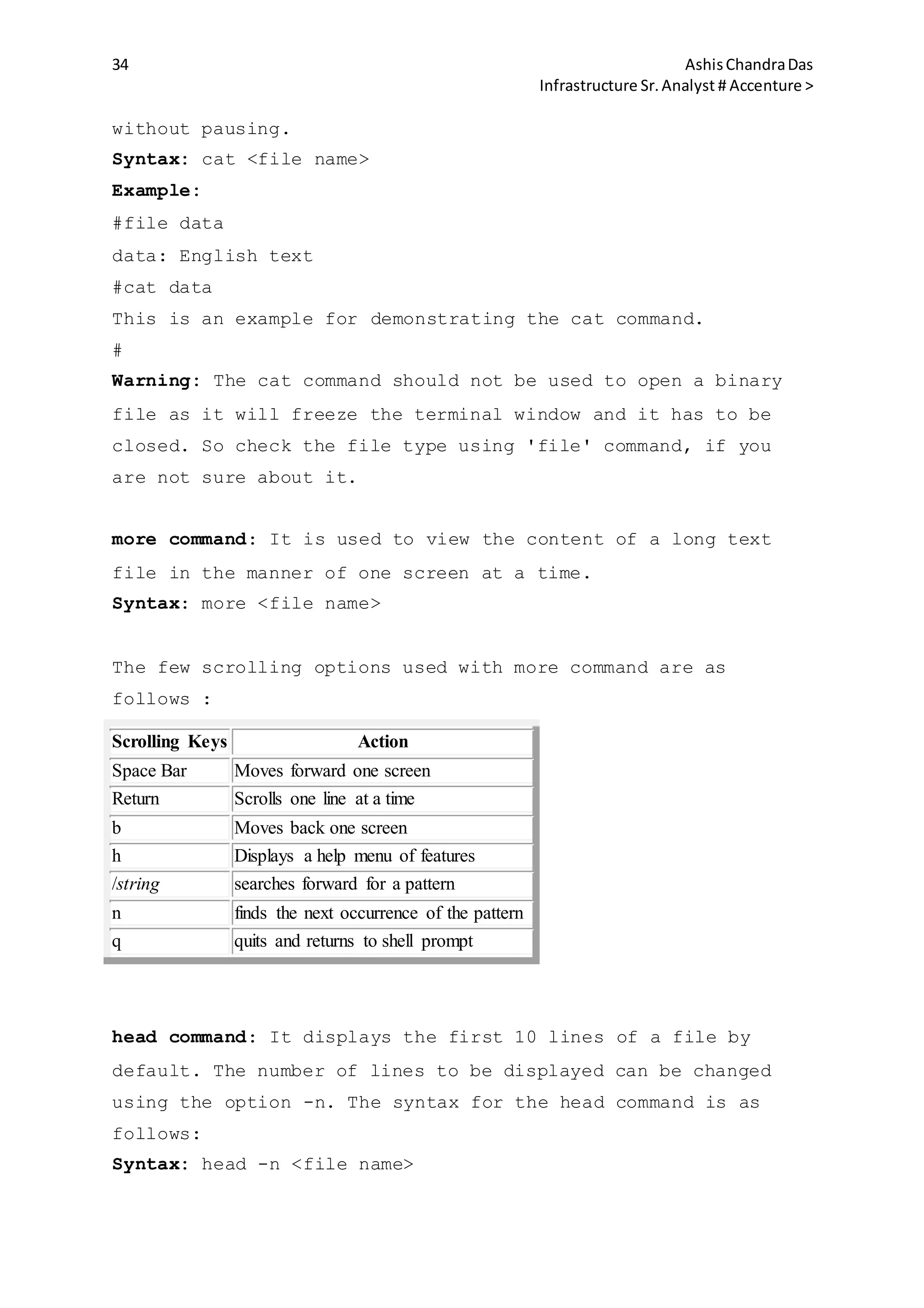 34 AshisChandraDas
Infrastructure Sr.Analyst # Accenture >
without pausing.
Syntax: cat <file name>
Example:
#file data
data: English text
#cat data
This is an example for demonstrating the cat command.
#
Warning: The cat command should not be used to open a binary
file as it will freeze the terminal window and it has to be
closed. So check the file type using 'file' command, if you
are not sure about it.
more command: It is used to view the content of a long text
file in the manner of one screen at a time.
Syntax: more <file name>
The few scrolling options used with more command are as
follows :
Scrolling Keys Action
Space Bar Moves forward one screen
Return Scrolls one line at a time
b Moves back one screen
h Displays a help menu of features
/string searches forward for a pattern
n finds the next occurrence of the pattern
q quits and returns to shell prompt
head command: It displays the first 10 lines of a file by
default. The number of lines to be displayed can be changed
using the option -n. The syntax for the head command is as
follows:
Syntax: head -n <file name>
 