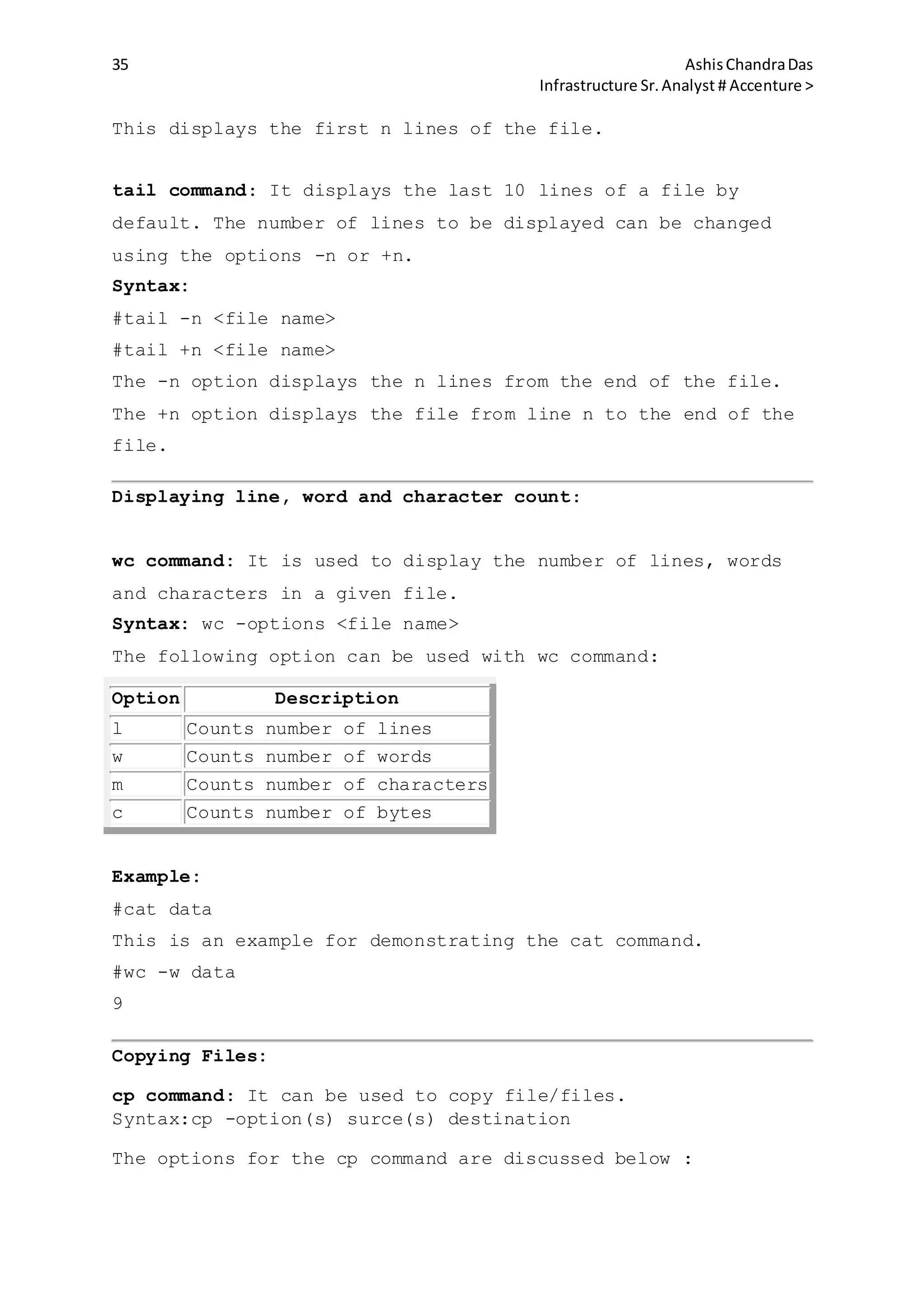 35 AshisChandraDas
Infrastructure Sr.Analyst # Accenture >
This displays the first n lines of the file.
tail command: It displays the last 10 lines of a file by
default. The number of lines to be displayed can be changed
using the options -n or +n.
Syntax:
#tail -n <file name>
#tail +n <file name>
The -n option displays the n lines from the end of the file.
The +n option displays the file from line n to the end of the
file.
Displaying line, word and character count:
wc command: It is used to display the number of lines, words
and characters in a given file.
Syntax: wc -options <file name>
The following option can be used with wc command:
Option Description
l Counts number of lines
w Counts number of words
m Counts number of characters
c Counts number of bytes
Example:
#cat data
This is an example for demonstrating the cat command.
#wc -w data
9
Copying Files:
cp command: It can be used to copy file/files.
Syntax:cp -option(s) surce(s) destination
The options for the cp command are discussed below :
 