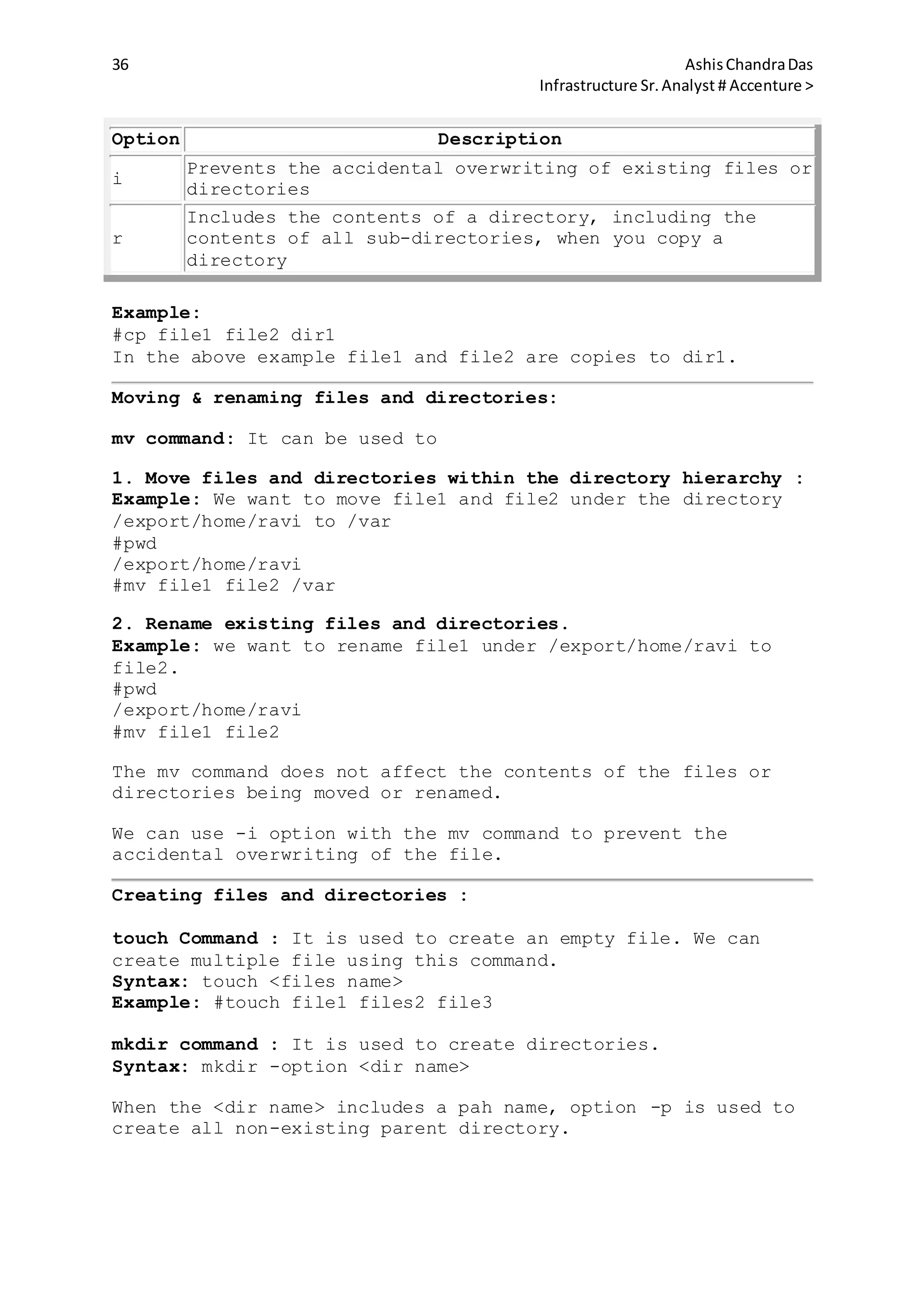 36 AshisChandraDas
Infrastructure Sr.Analyst # Accenture >
Option Description
i
Prevents the accidental overwriting of existing files or
directories
r
Includes the contents of a directory, including the
contents of all sub-directories, when you copy a
directory
Example:
#cp file1 file2 dir1
In the above example file1 and file2 are copies to dir1.
Moving & renaming files and directories:
mv command: It can be used to
1. Move files and directories within the directory hierarchy :
Example: We want to move file1 and file2 under the directory
/export/home/ravi to /var
#pwd
/export/home/ravi
#mv file1 file2 /var
2. Rename existing files and directories.
Example: we want to rename file1 under /export/home/ravi to
file2.
#pwd
/export/home/ravi
#mv file1 file2
The mv command does not affect the contents of the files or
directories being moved or renamed.
We can use -i option with the mv command to prevent the
accidental overwriting of the file.
Creating files and directories :
touch Command : It is used to create an empty file. We can
create multiple file using this command.
Syntax: touch <files name>
Example: #touch file1 files2 file3
mkdir command : It is used to create directories.
Syntax: mkdir -option <dir name>
When the <dir name> includes a pah name, option -p is used to
create all non-existing parent directory.
 