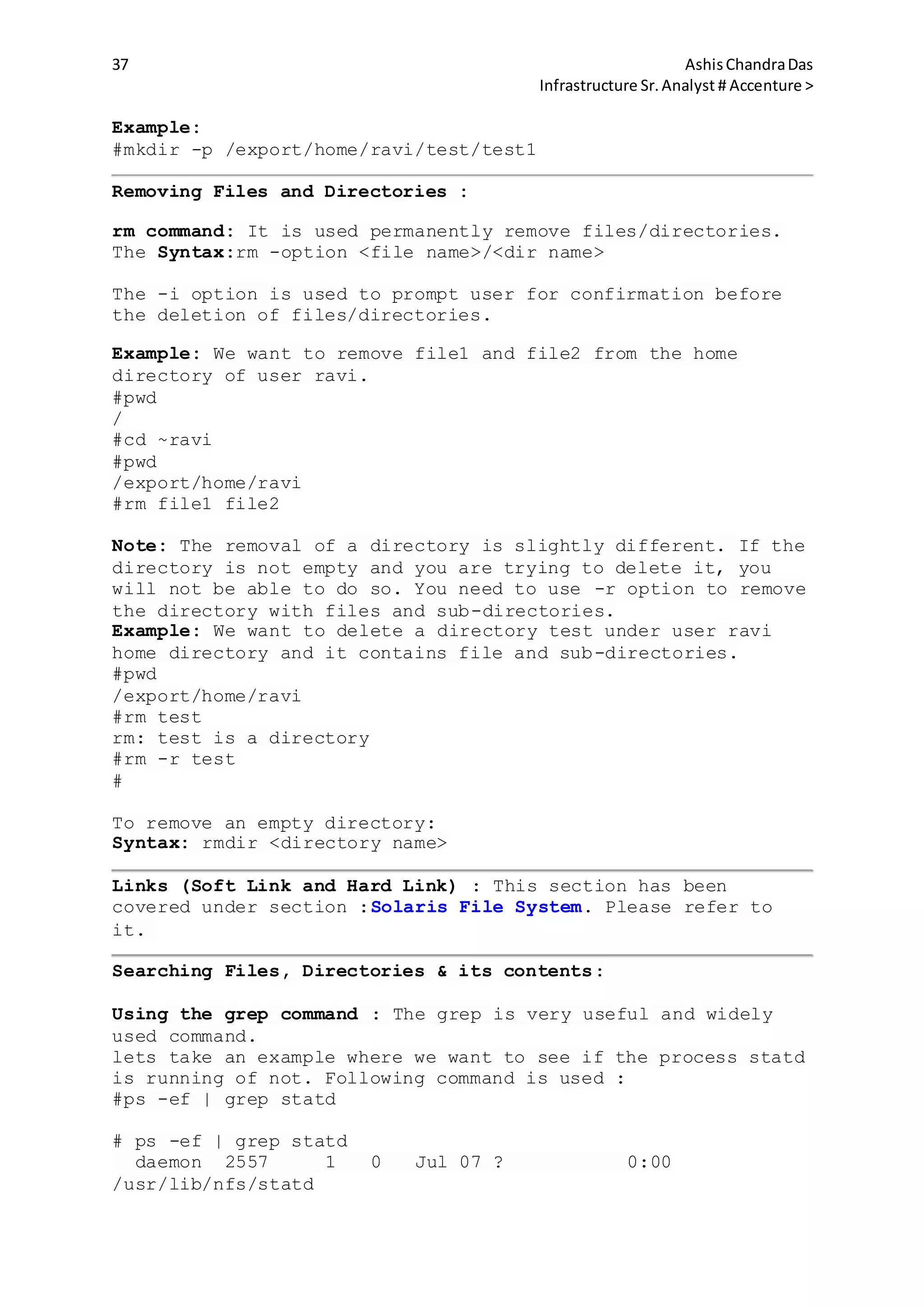 37 AshisChandraDas
Infrastructure Sr.Analyst # Accenture >
Example:
#mkdir -p /export/home/ravi/test/test1
Removing Files and Directories :
rm command: It is used permanently remove files/directories.
The Syntax:rm -option <file name>/<dir name>
The -i option is used to prompt user for confirmation before
the deletion of files/directories.
Example: We want to remove file1 and file2 from the home
directory of user ravi.
#pwd
/
#cd ~ravi
#pwd
/export/home/ravi
#rm file1 file2
Note: The removal of a directory is slightly different. If the
directory is not empty and you are trying to delete it, you
will not be able to do so. You need to use -r option to remove
the directory with files and sub-directories.
Example: We want to delete a directory test under user ravi
home directory and it contains file and sub-directories.
#pwd
/export/home/ravi
#rm test
rm: test is a directory
#rm -r test
#
To remove an empty directory:
Syntax: rmdir <directory name>
Links (Soft Link and Hard Link) : This section has been
covered under section :Solaris File System. Please refer to
it.
Searching Files, Directories & its contents:
Using the grep command : The grep is very useful and widely
used command.
lets take an example where we want to see if the process statd
is running of not. Following command is used :
#ps -ef | grep statd
# ps -ef | grep statd
daemon 2557 1 0 Jul 07 ? 0:00
/usr/lib/nfs/statd
 