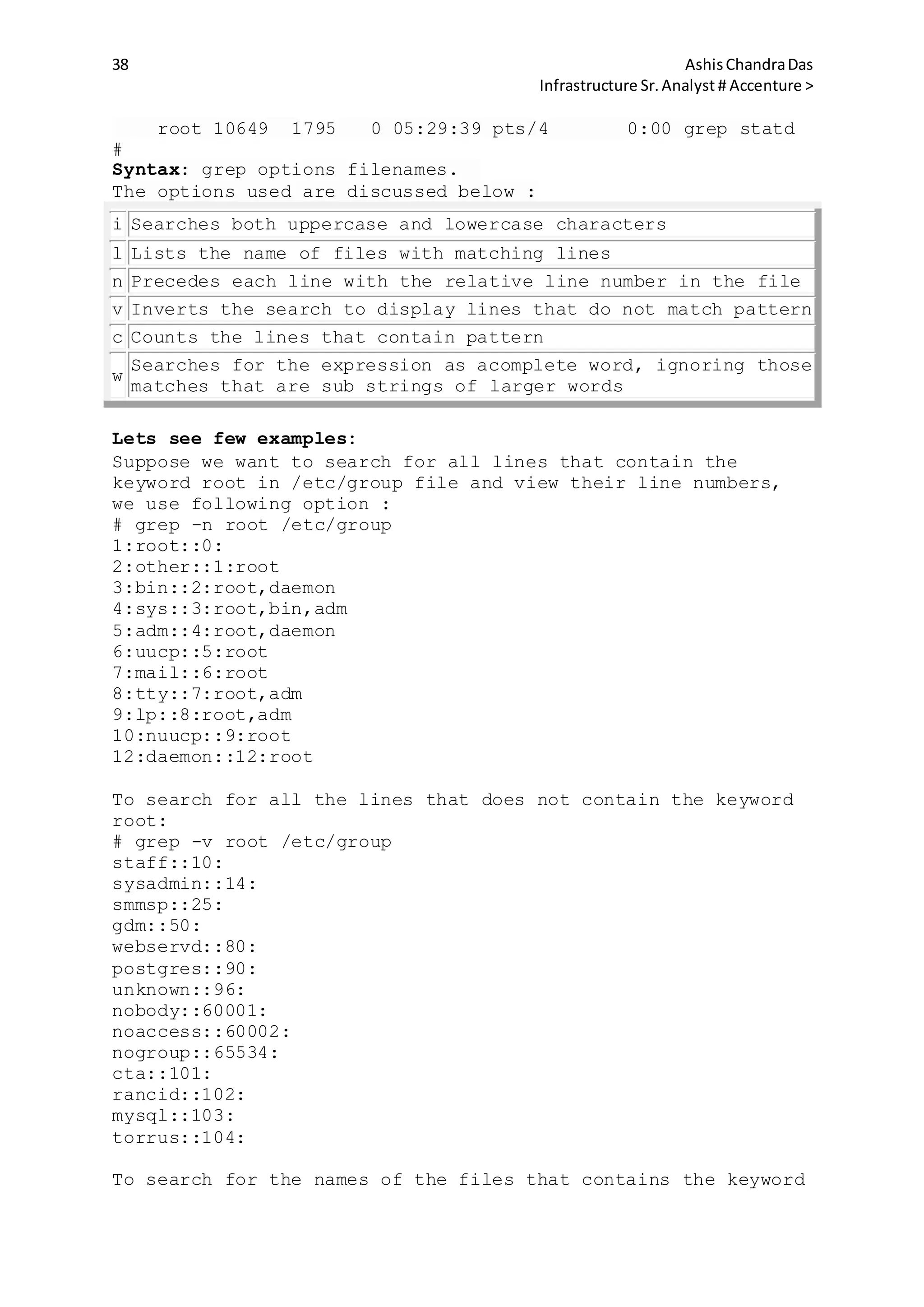 38 AshisChandraDas
Infrastructure Sr.Analyst # Accenture >
root 10649 1795 0 05:29:39 pts/4 0:00 grep statd
#
Syntax: grep options filenames.
The options used are discussed below :
i Searches both uppercase and lowercase characters
l Lists the name of files with matching lines
n Precedes each line with the relative line number in the file
v Inverts the search to display lines that do not match pattern
c Counts the lines that contain pattern
w
Searches for the expression as acomplete word, ignoring those
matches that are sub strings of larger words
Lets see few examples:
Suppose we want to search for all lines that contain the
keyword root in /etc/group file and view their line numbers,
we use following option :
# grep -n root /etc/group
1:root::0:
2:other::1:root
3:bin::2:root,daemon
4:sys::3:root,bin,adm
5:adm::4:root,daemon
6:uucp::5:root
7:mail::6:root
8:tty::7:root,adm
9:lp::8:root,adm
10:nuucp::9:root
12:daemon::12:root
To search for all the lines that does not contain the keyword
root:
# grep -v root /etc/group
staff::10:
sysadmin::14:
smmsp::25:
gdm::50:
webservd::80:
postgres::90:
unknown::96:
nobody::60001:
noaccess::60002:
nogroup::65534:
cta::101:
rancid::102:
mysql::103:
torrus::104:
To search for the names of the files that contains the keyword
 