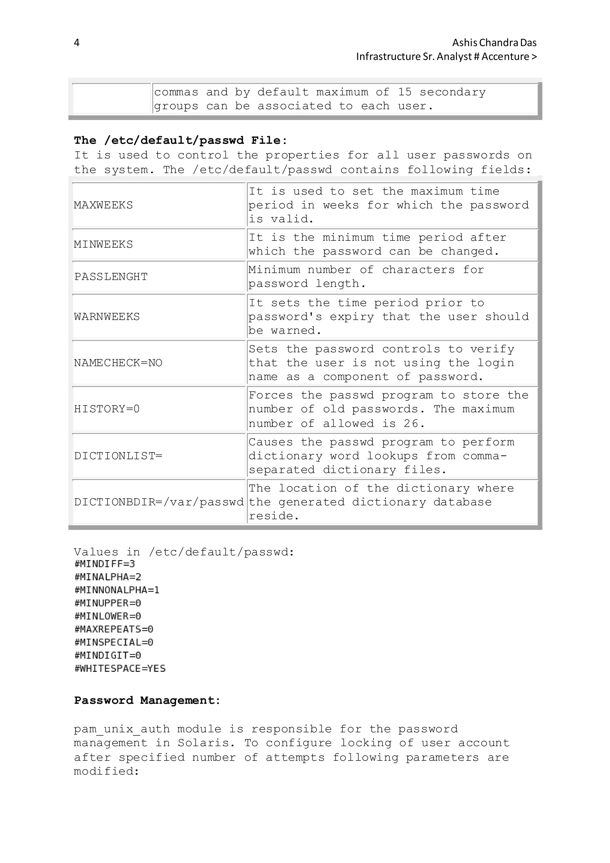 4 AshisChandraDas
Infrastructure Sr.Analyst # Accenture >
commas and by default maximum of 15 secondary
groups can be associated to each user.
The /etc/default/passwd File:
It is used to control the properties for all user passwords on
the system. The /etc/default/passwd contains following fields:
MAXWEEKS
It is used to set the maximum time
period in weeks for which the password
is valid.
MINWEEKS
It is the minimum time period after
which the password can be changed.
PASSLENGHT
Minimum number of characters for
password length.
WARNWEEKS
It sets the time period prior to
password's expiry that the user should
be warned.
NAMECHECK=NO
Sets the password controls to verify
that the user is not using the login
name as a component of password.
HISTORY=0
Forces the passwd program to store the
number of old passwords. The maximum
number of allowed is 26.
DICTIONLIST=
Causes the passwd program to perform
dictionary word lookups from comma-
separated dictionary files.
DICTIONBDIR=/var/passwd
The location of the dictionary where
the generated dictionary database
reside.
Values in /etc/default/passwd:
Password Management:
pam_unix_auth module is responsible for the password
management in Solaris. To configure locking of user account
after specified number of attempts following parameters are
modified:
 