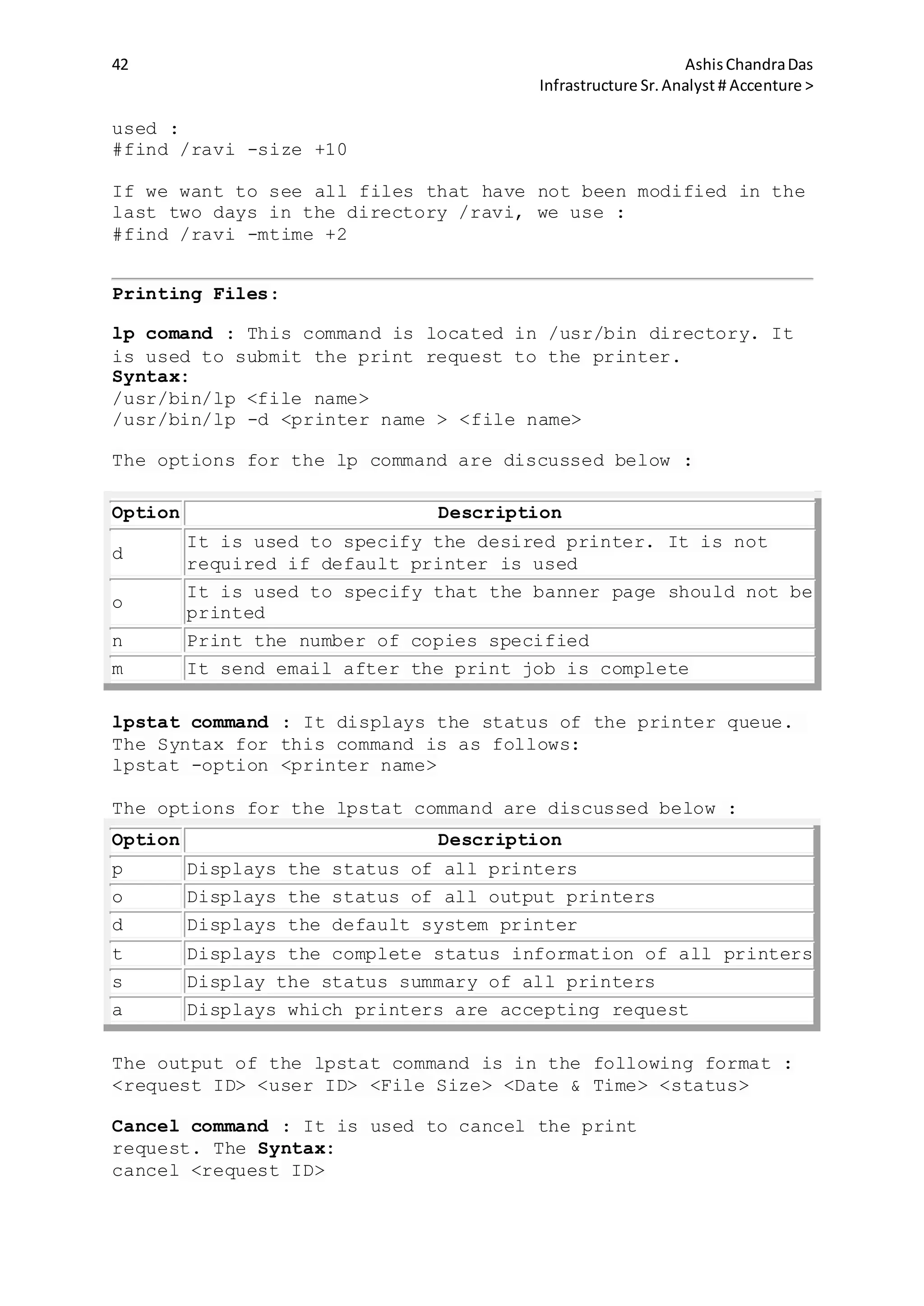 42 AshisChandraDas
Infrastructure Sr.Analyst # Accenture >
used :
#find /ravi -size +10
If we want to see all files that have not been modified in the
last two days in the directory /ravi, we use :
#find /ravi -mtime +2
Printing Files:
lp comand : This command is located in /usr/bin directory. It
is used to submit the print request to the printer.
Syntax:
/usr/bin/lp <file name>
/usr/bin/lp -d <printer name > <file name>
The options for the lp command are discussed below :
Option Description
d
It is used to specify the desired printer. It is not
required if default printer is used
o
It is used to specify that the banner page should not be
printed
n Print the number of copies specified
m It send email after the print job is complete
lpstat command : It displays the status of the printer queue.
The Syntax for this command is as follows:
lpstat -option <printer name>
The options for the lpstat command are discussed below :
Option Description
p Displays the status of all printers
o Displays the status of all output printers
d Displays the default system printer
t Displays the complete status information of all printers
s Display the status summary of all printers
a Displays which printers are accepting request
The output of the lpstat command is in the following format :
<request ID> <user ID> <File Size> <Date & Time> <status>
Cancel command : It is used to cancel the print
request. The Syntax:
cancel <request ID>
 