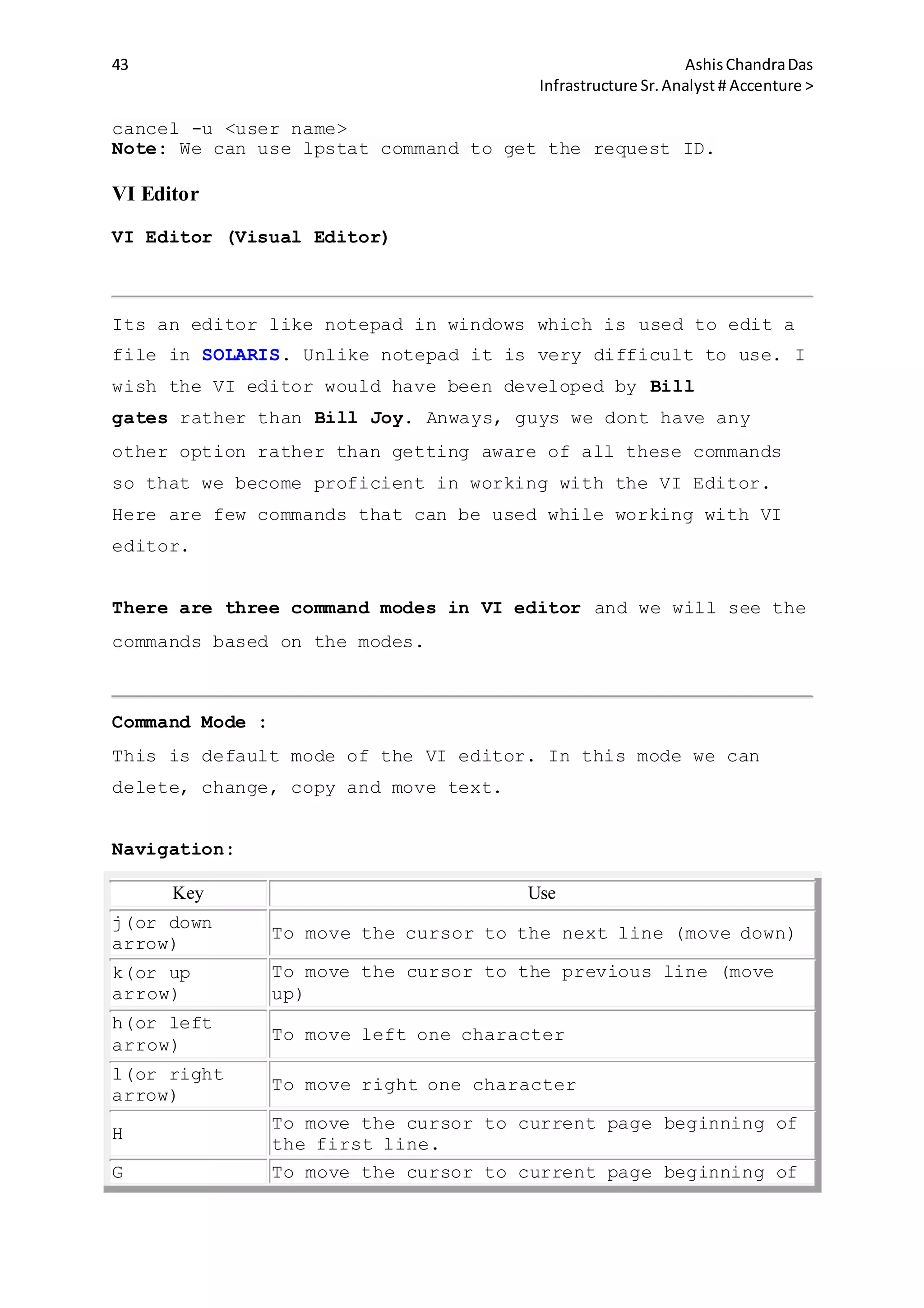 43 AshisChandraDas
Infrastructure Sr.Analyst # Accenture >
cancel -u <user name>
Note: We can use lpstat command to get the request ID.
VI Editor
VI Editor (Visual Editor)
Its an editor like notepad in windows which is used to edit a
file in SOLARIS. Unlike notepad it is very difficult to use. I
wish the VI editor would have been developed by Bill
gates rather than Bill Joy. Anways, guys we dont have any
other option rather than getting aware of all these commands
so that we become proficient in working with the VI Editor.
Here are few commands that can be used while working with VI
editor.
There are three command modes in VI editor and we will see the
commands based on the modes.
Command Mode :
This is default mode of the VI editor. In this mode we can
delete, change, copy and move text.
Navigation:
Key Use
j(or down
arrow)
To move the cursor to the next line (move down)
k(or up
arrow)
To move the cursor to the previous line (move
up)
h(or left
arrow)
To move left one character
l(or right
arrow)
To move right one character
H
To move the cursor to current page beginning of
the first line.
G To move the cursor to current page beginning of
 