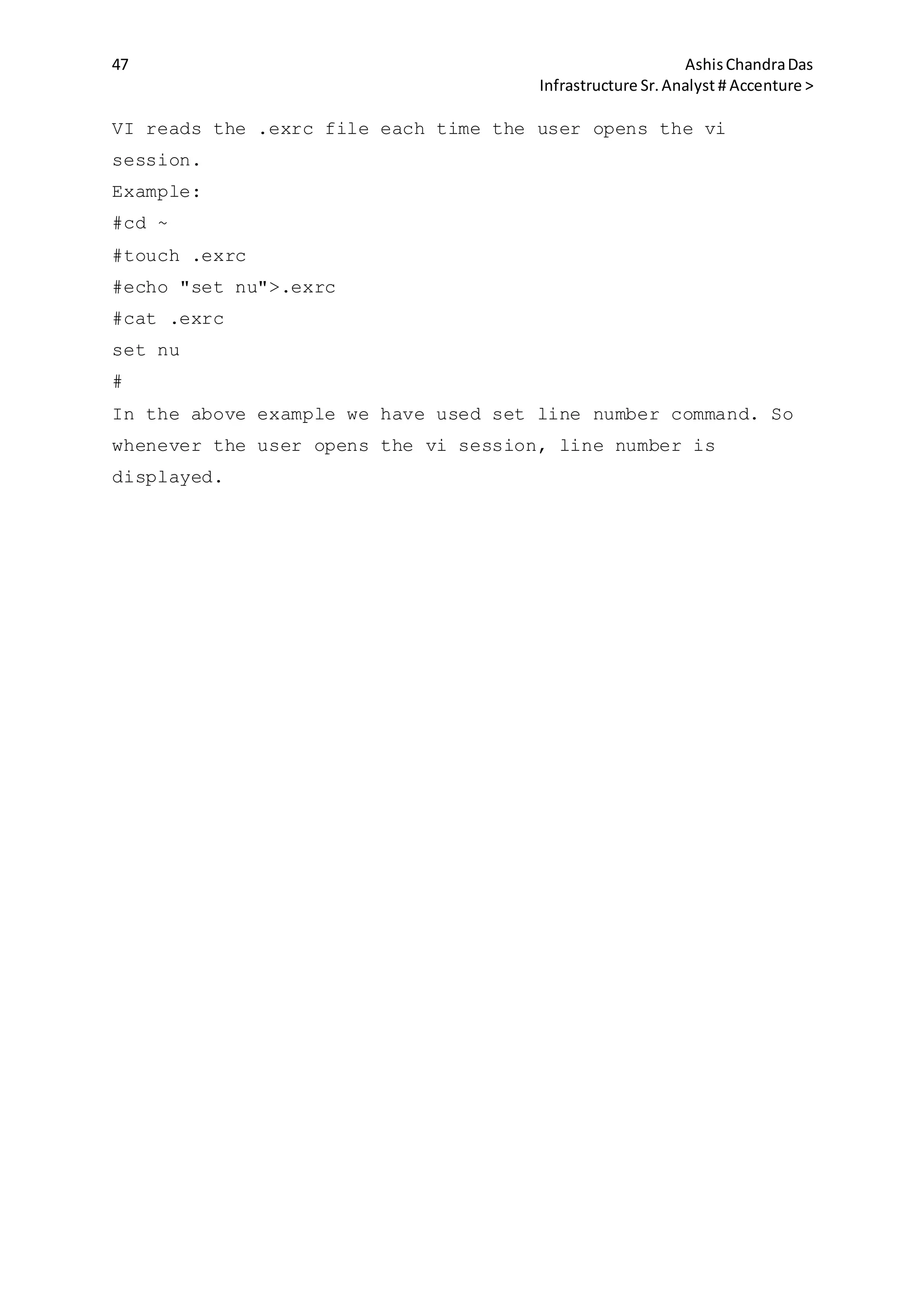47 AshisChandraDas
Infrastructure Sr.Analyst # Accenture >
VI reads the .exrc file each time the user opens the vi
session.
Example:
#cd ~
#touch .exrc
#echo "set nu">.exrc
#cat .exrc
set nu
#
In the above example we have used set line number command. So
whenever the user opens the vi session, line number is
displayed.
 
