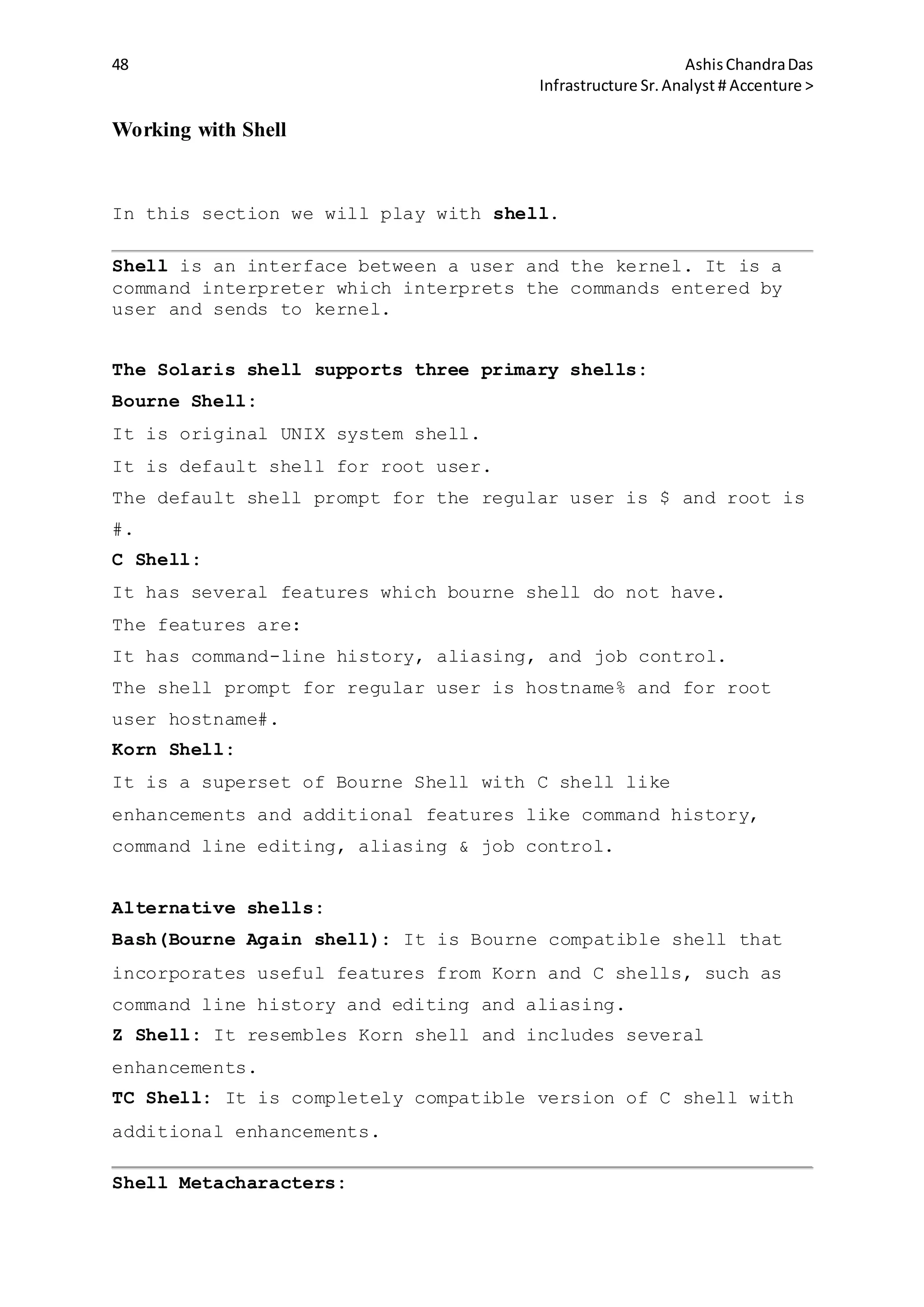 48 AshisChandraDas
Infrastructure Sr.Analyst # Accenture >
Working with Shell
In this section we will play with shell.
Shell is an interface between a user and the kernel. It is a
command interpreter which interprets the commands entered by
user and sends to kernel.
The Solaris shell supports three primary shells:
Bourne Shell:
It is original UNIX system shell.
It is default shell for root user.
The default shell prompt for the regular user is $ and root is
#.
C Shell:
It has several features which bourne shell do not have.
The features are:
It has command-line history, aliasing, and job control.
The shell prompt for regular user is hostname% and for root
user hostname#.
Korn Shell:
It is a superset of Bourne Shell with C shell like
enhancements and additional features like command history,
command line editing, aliasing & job control.
Alternative shells:
Bash(Bourne Again shell): It is Bourne compatible shell that
incorporates useful features from Korn and C shells, such as
command line history and editing and aliasing.
Z Shell: It resembles Korn shell and includes several
enhancements.
TC Shell: It is completely compatible version of C shell with
additional enhancements.
Shell Metacharacters:
 