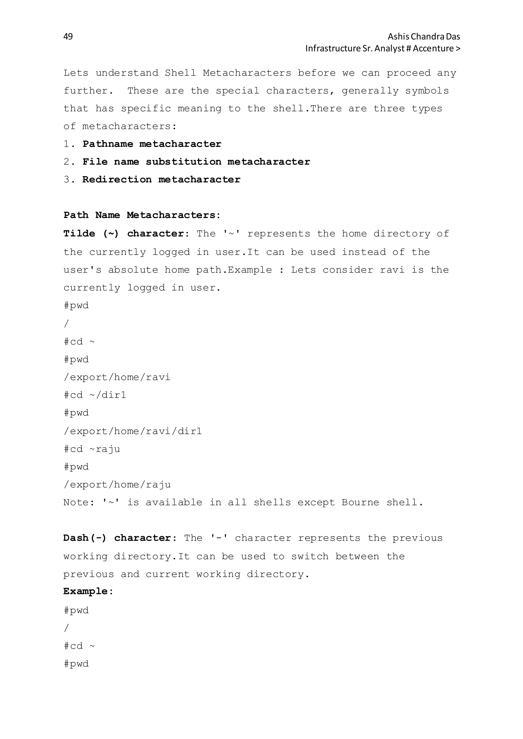 49 AshisChandraDas
Infrastructure Sr.Analyst # Accenture >
Lets understand Shell Metacharacters before we can proceed any
further. These are the special characters, generally symbols
that has specific meaning to the shell.There are three types
of metacharacters:
1. Pathname metacharacter
2. File name substitution metacharacter
3. Redirection metacharacter
Path Name Metacharacters:
Tilde (~) character: The '~' represents the home directory of
the currently logged in user.It can be used instead of the
user's absolute home path.Example : Lets consider ravi is the
currently logged in user.
#pwd
/
#cd ~
#pwd
/export/home/ravi
#cd ~/dir1
#pwd
/export/home/ravi/dir1
#cd ~raju
#pwd
/export/home/raju
Note: '~' is available in all shells except Bourne shell.
Dash(-) character: The '-' character represents the previous
working directory.It can be used to switch between the
previous and current working directory.
Example:
#pwd
/
#cd ~
#pwd
 