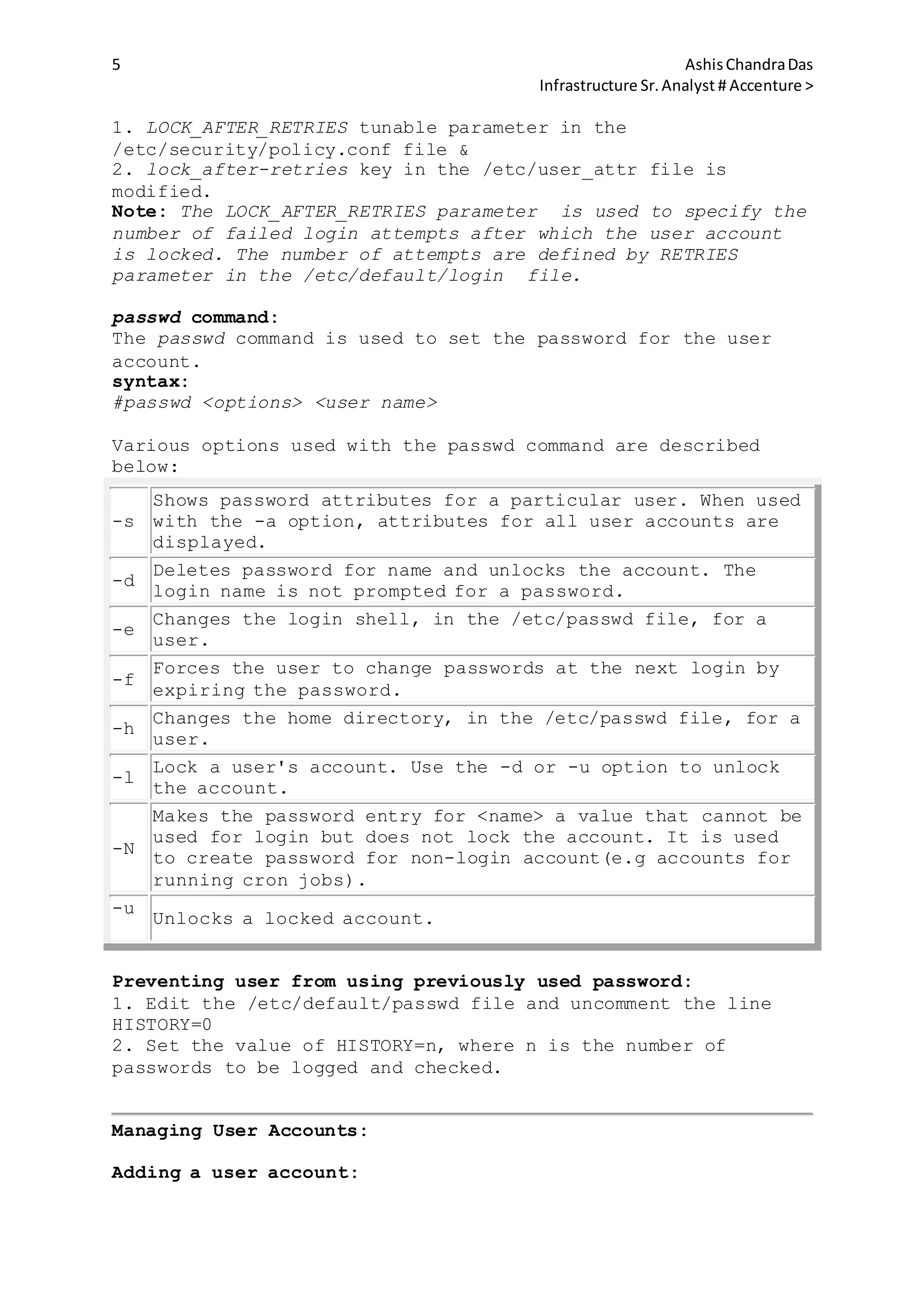 5 AshisChandraDas
Infrastructure Sr.Analyst # Accenture >
1. LOCK_AFTER_RETRIES tunable parameter in the
/etc/security/policy.conf file &
2. lock_after-retries key in the /etc/user_attr file is
modified.
Note: The LOCK_AFTER_RETRIES parameter is used to specify the
number of failed login attempts after which the user account
is locked. The number of attempts are defined by RETRIES
parameter in the /etc/default/login file.
passwd command:
The passwd command is used to set the password for the user
account.
syntax:
#passwd <options> <user name>
Various options used with the passwd command are described
below:
-s
Shows password attributes for a particular user. When used
with the -a option, attributes for all user accounts are
displayed.
-d
Deletes password for name and unlocks the account. The
login name is not prompted for a password.
-e
Changes the login shell, in the /etc/passwd file, for a
user.
-f
Forces the user to change passwords at the next login by
expiring the password.
-h
Changes the home directory, in the /etc/passwd file, for a
user.
-l
Lock a user's account. Use the -d or -u option to unlock
the account.
-N
Makes the password entry for <name> a value that cannot be
used for login but does not lock the account. It is used
to create password for non-login account(e.g accounts for
running cron jobs).
-u
Unlocks a locked account.
Preventing user from using previously used password:
1. Edit the /etc/default/passwd file and uncomment the line
HISTORY=0
2. Set the value of HISTORY=n, where n is the number of
passwords to be logged and checked.
Managing User Accounts:
Adding a user account:
 