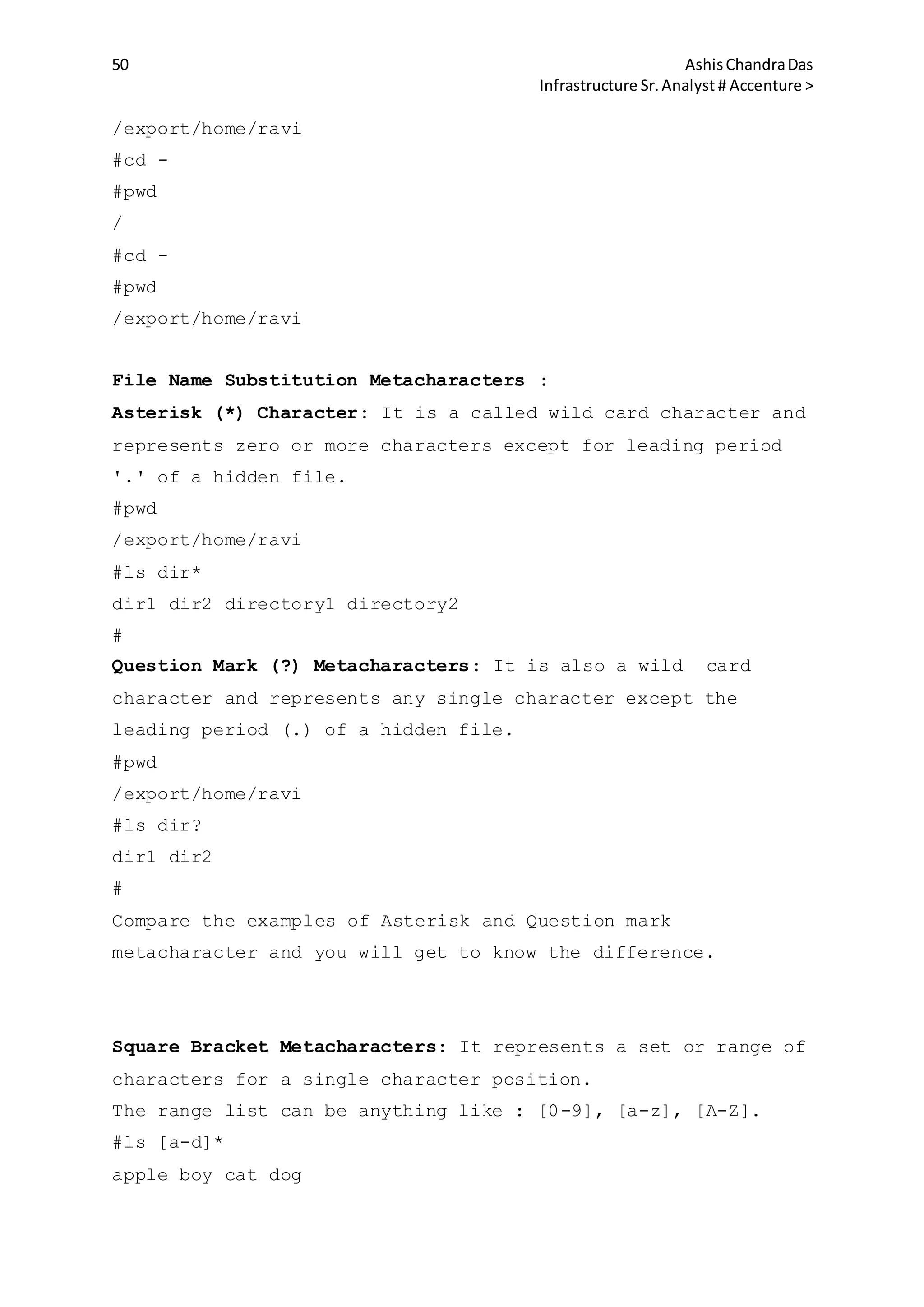 50 AshisChandraDas
Infrastructure Sr.Analyst # Accenture >
/export/home/ravi
#cd -
#pwd
/
#cd -
#pwd
/export/home/ravi
File Name Substitution Metacharacters :
Asterisk (*) Character: It is a called wild card character and
represents zero or more characters except for leading period
'.' of a hidden file.
#pwd
/export/home/ravi
#ls dir*
dir1 dir2 directory1 directory2
#
Question Mark (?) Metacharacters: It is also a wild card
character and represents any single character except the
leading period (.) of a hidden file.
#pwd
/export/home/ravi
#ls dir?
dir1 dir2
#
Compare the examples of Asterisk and Question mark
metacharacter and you will get to know the difference.
Square Bracket Metacharacters: It represents a set or range of
characters for a single character position.
The range list can be anything like : [0-9], [a-z], [A-Z].
#ls [a-d]*
apple boy cat dog
 