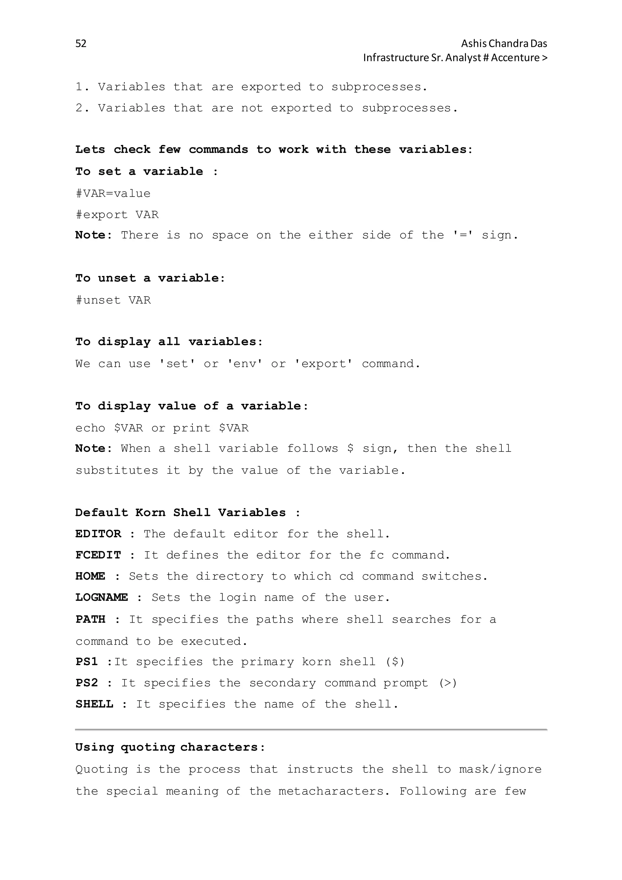 52 AshisChandraDas
Infrastructure Sr.Analyst # Accenture >
1. Variables that are exported to subprocesses.
2. Variables that are not exported to subprocesses.
Lets check few commands to work with these variables:
To set a variable :
#VAR=value
#export VAR
Note: There is no space on the either side of the '=' sign.
To unset a variable:
#unset VAR
To display all variables:
We can use 'set' or 'env' or 'export' command.
To display value of a variable:
echo $VAR or print $VAR
Note: When a shell variable follows $ sign, then the shell
substitutes it by the value of the variable.
Default Korn Shell Variables :
EDITOR : The default editor for the shell.
FCEDIT : It defines the editor for the fc command.
HOME : Sets the directory to which cd command switches.
LOGNAME : Sets the login name of the user.
PATH : It specifies the paths where shell searches for a
command to be executed.
PS1 :It specifies the primary korn shell ($)
PS2 : It specifies the secondary command prompt (>)
SHELL : It specifies the name of the shell.
Using quoting characters:
Quoting is the process that instructs the shell to mask/ignore
the special meaning of the metacharacters. Following are few
 