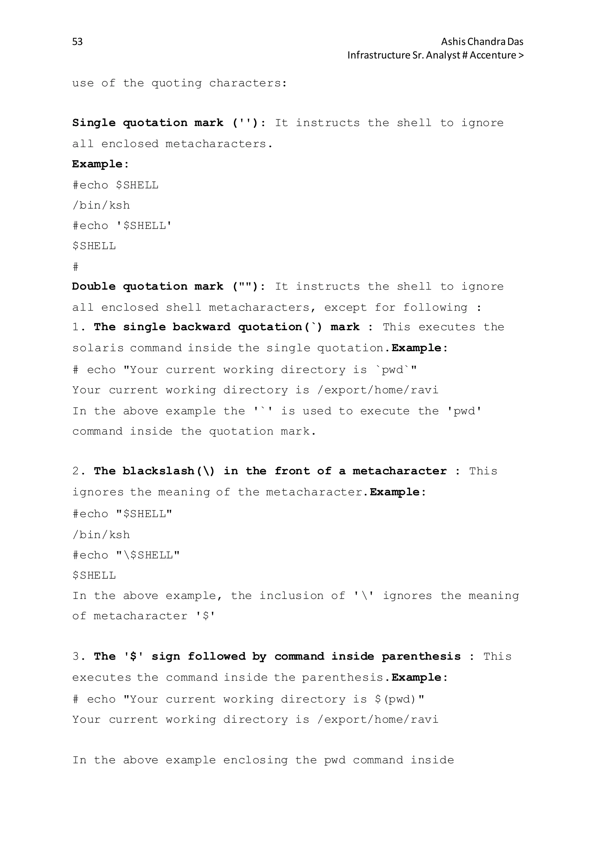 53 AshisChandraDas
Infrastructure Sr.Analyst # Accenture >
use of the quoting characters:
Single quotation mark (''): It instructs the shell to ignore
all enclosed metacharacters.
Example:
#echo $SHELL
/bin/ksh
#echo '$SHELL'
$SHELL
#
Double quotation mark (""): It instructs the shell to ignore
all enclosed shell metacharacters, except for following :
1. The single backward quotation(`) mark : This executes the
solaris command inside the single quotation.Example:
# echo "Your current working directory is `pwd`"
Your current working directory is /export/home/ravi
In the above example the '`' is used to execute the 'pwd'
command inside the quotation mark.
2. The blackslash() in the front of a metacharacter : This
ignores the meaning of the metacharacter.Example:
#echo "$SHELL"
/bin/ksh
#echo "$SHELL"
$SHELL
In the above example, the inclusion of '' ignores the meaning
of metacharacter '$'
3. The '$' sign followed by command inside parenthesis : This
executes the command inside the parenthesis.Example:
# echo "Your current working directory is $(pwd)"
Your current working directory is /export/home/ravi
In the above example enclosing the pwd command inside
 
