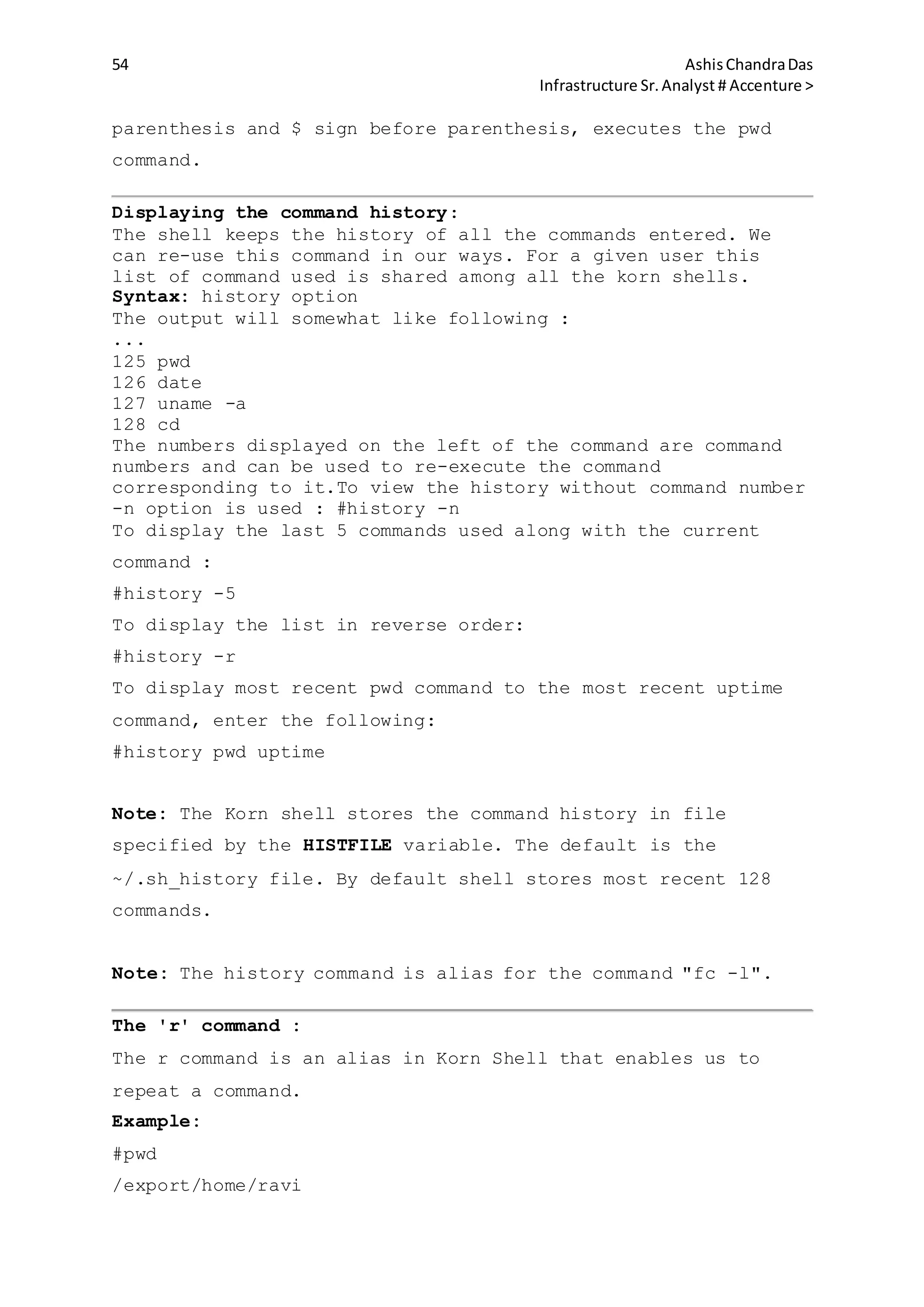 54 AshisChandraDas
Infrastructure Sr.Analyst # Accenture >
parenthesis and $ sign before parenthesis, executes the pwd
command.
Displaying the command history:
The shell keeps the history of all the commands entered. We
can re-use this command in our ways. For a given user this
list of command used is shared among all the korn shells.
Syntax: history option
The output will somewhat like following :
...
125 pwd
126 date
127 uname -a
128 cd
The numbers displayed on the left of the command are command
numbers and can be used to re-execute the command
corresponding to it.To view the history without command number
-n option is used : #history -n
To display the last 5 commands used along with the current
command :
#history -5
To display the list in reverse order:
#history -r
To display most recent pwd command to the most recent uptime
command, enter the following:
#history pwd uptime
Note: The Korn shell stores the command history in file
specified by the HISTFILE variable. The default is the
~/.sh_history file. By default shell stores most recent 128
commands.
Note: The history command is alias for the command "fc -l".
The 'r' command :
The r command is an alias in Korn Shell that enables us to
repeat a command.
Example:
#pwd
/export/home/ravi
 