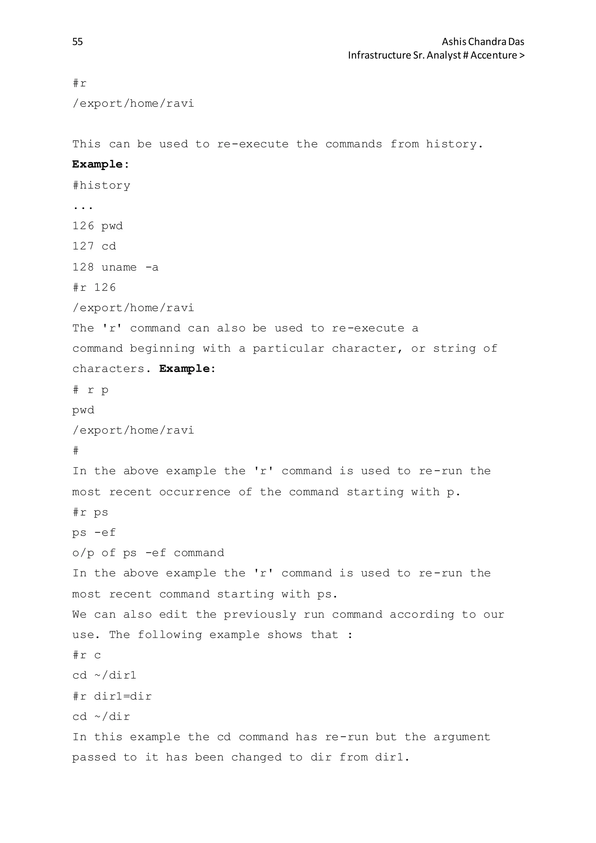 55 AshisChandraDas
Infrastructure Sr.Analyst # Accenture >
#r
/export/home/ravi
This can be used to re-execute the commands from history.
Example:
#history
...
126 pwd
127 cd
128 uname -a
#r 126
/export/home/ravi
The 'r' command can also be used to re-execute a
command beginning with a particular character, or string of
characters. Example:
# r p
pwd
/export/home/ravi
#
In the above example the 'r' command is used to re-run the
most recent occurrence of the command starting with p.
#r ps
ps -ef
o/p of ps -ef command
In the above example the 'r' command is used to re-run the
most recent command starting with ps.
We can also edit the previously run command according to our
use. The following example shows that :
#r c
cd ~/dir1
#r dir1=dir
cd ~/dir
In this example the cd command has re-run but the argument
passed to it has been changed to dir from dir1.
 