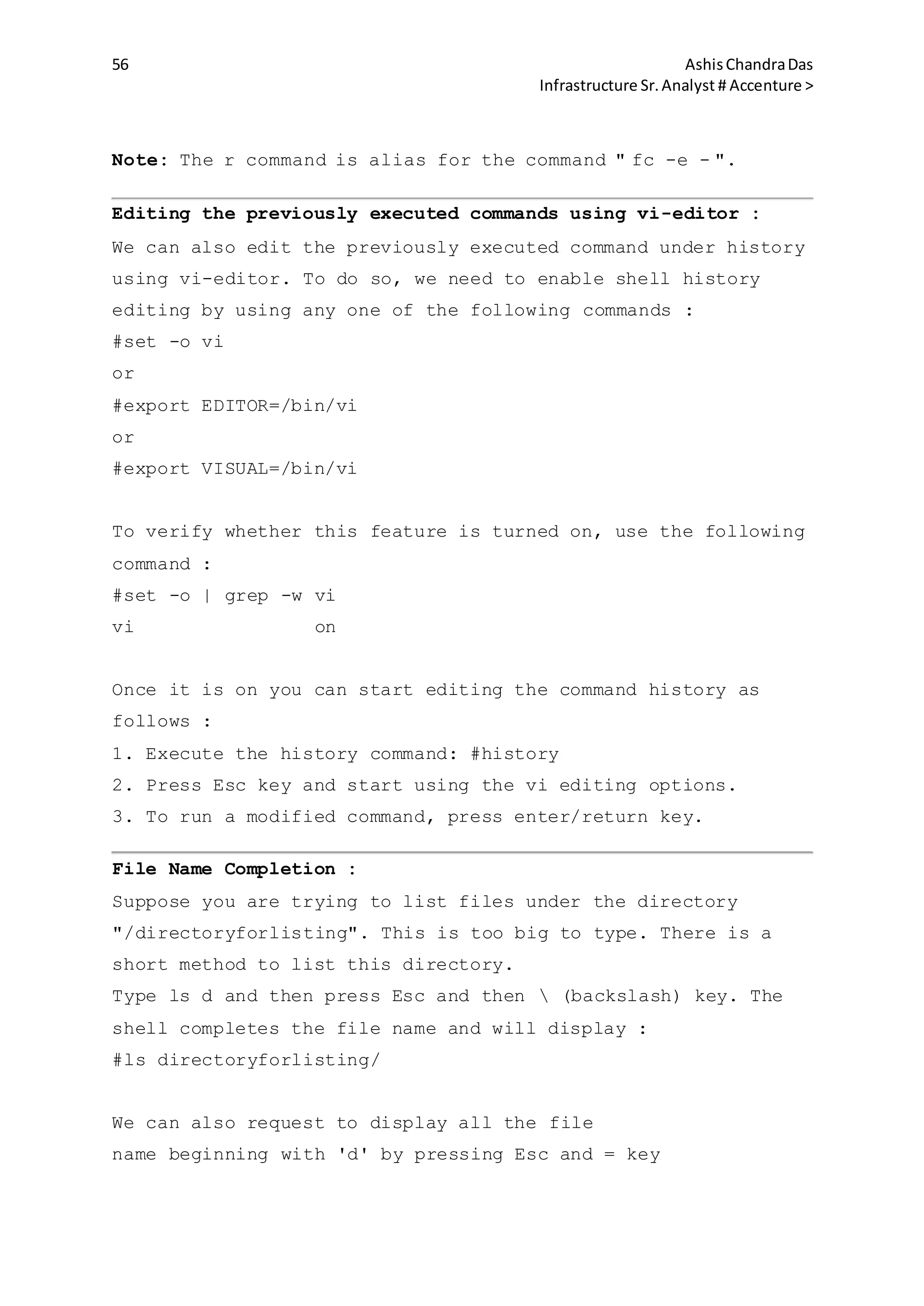 56 AshisChandraDas
Infrastructure Sr.Analyst # Accenture >
Note: The r command is alias for the command " fc -e - ".
Editing the previously executed commands using vi-editor :
We can also edit the previously executed command under history
using vi-editor. To do so, we need to enable shell history
editing by using any one of the following commands :
#set -o vi
or
#export EDITOR=/bin/vi
or
#export VISUAL=/bin/vi
To verify whether this feature is turned on, use the following
command :
#set -o | grep -w vi
vi on
Once it is on you can start editing the command history as
follows :
1. Execute the history command: #history
2. Press Esc key and start using the vi editing options.
3. To run a modified command, press enter/return key.
File Name Completion :
Suppose you are trying to list files under the directory
"/directoryforlisting". This is too big to type. There is a
short method to list this directory.
Type ls d and then press Esc and then  (backslash) key. The
shell completes the file name and will display :
#ls directoryforlisting/
We can also request to display all the file
name beginning with 'd' by pressing Esc and = key
 