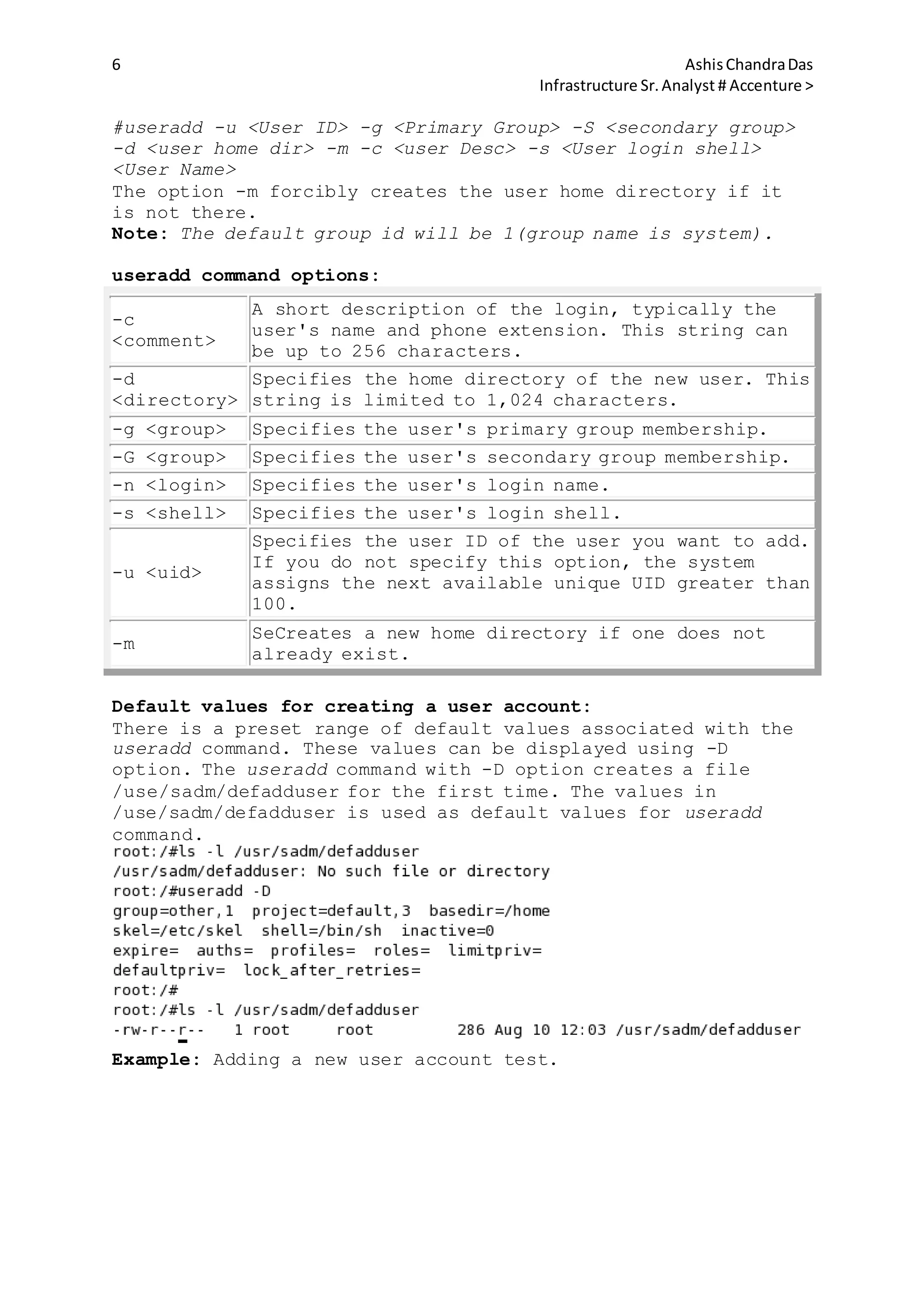 6 AshisChandraDas
Infrastructure Sr.Analyst # Accenture >
#useradd -u <User ID> -g <Primary Group> -S <secondary group>
-d <user home dir> -m -c <user Desc> -s <User login shell>
<User Name>
The option -m forcibly creates the user home directory if it
is not there.
Note: The default group id will be 1(group name is system).
useradd command options:
-c
<comment>
A short description of the login, typically the
user's name and phone extension. This string can
be up to 256 characters.
-d
<directory>
Specifies the home directory of the new user. This
string is limited to 1,024 characters.
-g <group> Specifies the user's primary group membership.
-G <group> Specifies the user's secondary group membership.
-n <login> Specifies the user's login name.
-s <shell> Specifies the user's login shell.
-u <uid>
Specifies the user ID of the user you want to add.
If you do not specify this option, the system
assigns the next available unique UID greater than
100.
-m
SeCreates a new home directory if one does not
already exist.
Default values for creating a user account:
There is a preset range of default values associated with the
useradd command. These values can be displayed using -D
option. The useradd command with -D option creates a file
/use/sadm/defadduser for the first time. The values in
/use/sadm/defadduser is used as default values for useradd
command.
Example: Adding a new user account test.
 