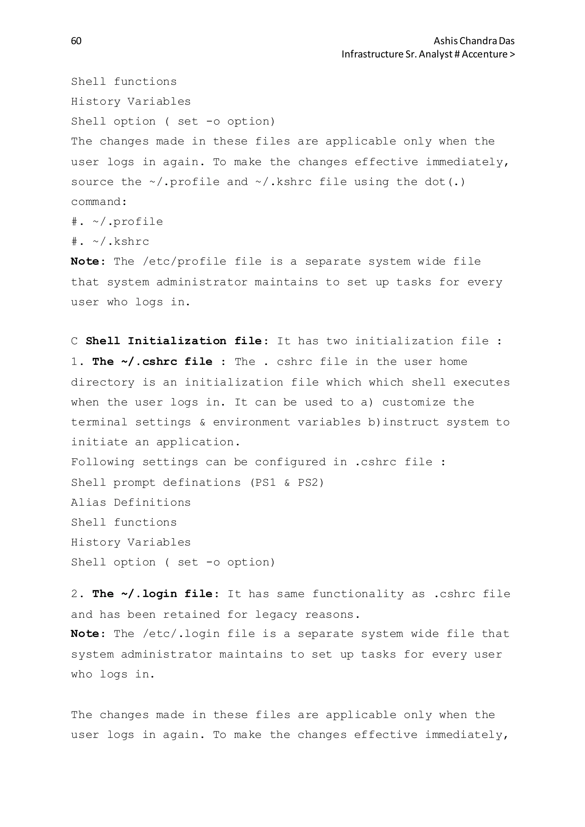 60 AshisChandraDas
Infrastructure Sr.Analyst # Accenture >
Shell functions
History Variables
Shell option ( set -o option)
The changes made in these files are applicable only when the
user logs in again. To make the changes effective immediately,
source the ~/.profile and ~/.kshrc file using the dot(.)
command:
#. ~/.profile
#. ~/.kshrc
Note: The /etc/profile file is a separate system wide file
that system administrator maintains to set up tasks for every
user who logs in.
C Shell Initialization file: It has two initialization file :
1. The ~/.cshrc file : The . cshrc file in the user home
directory is an initialization file which which shell executes
when the user logs in. It can be used to a) customize the
terminal settings & environment variables b)instruct system to
initiate an application.
Following settings can be configured in .cshrc file :
Shell prompt definations (PS1 & PS2)
Alias Definitions
Shell functions
History Variables
Shell option ( set -o option)
2. The ~/.login file: It has same functionality as .cshrc file
and has been retained for legacy reasons.
Note: The /etc/.login file is a separate system wide file that
system administrator maintains to set up tasks for every user
who logs in.
The changes made in these files are applicable only when the
user logs in again. To make the changes effective immediately,
 