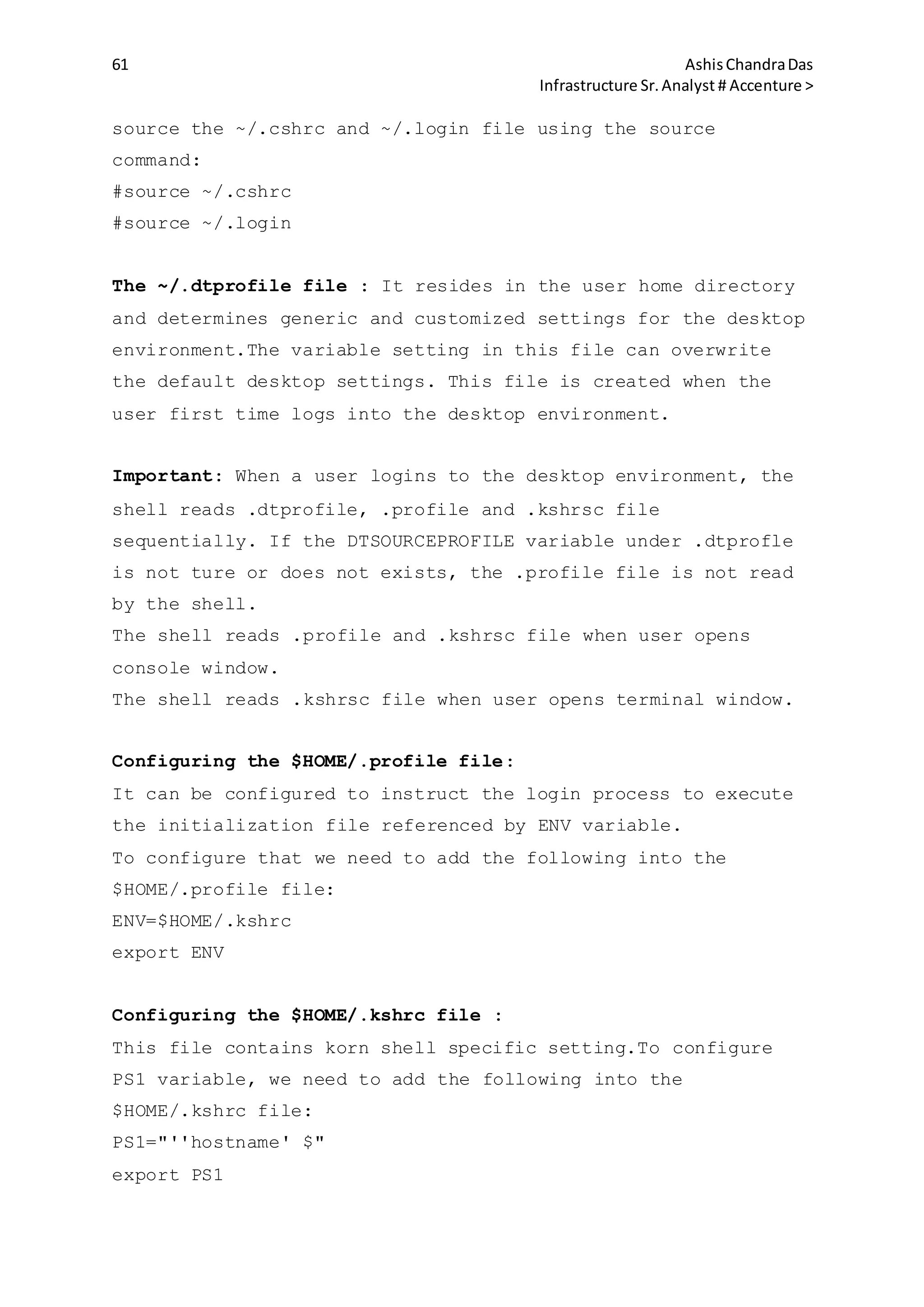 61 AshisChandraDas
Infrastructure Sr.Analyst # Accenture >
source the ~/.cshrc and ~/.login file using the source
command:
#source ~/.cshrc
#source ~/.login
The ~/.dtprofile file : It resides in the user home directory
and determines generic and customized settings for the desktop
environment.The variable setting in this file can overwrite
the default desktop settings. This file is created when the
user first time logs into the desktop environment.
Important: When a user logins to the desktop environment, the
shell reads .dtprofile, .profile and .kshrsc file
sequentially. If the DTSOURCEPROFILE variable under .dtprofle
is not ture or does not exists, the .profile file is not read
by the shell.
The shell reads .profile and .kshrsc file when user opens
console window.
The shell reads .kshrsc file when user opens terminal window.
Configuring the $HOME/.profile file:
It can be configured to instruct the login process to execute
the initialization file referenced by ENV variable.
To configure that we need to add the following into the
$HOME/.profile file:
ENV=$HOME/.kshrc
export ENV
Configuring the $HOME/.kshrc file :
This file contains korn shell specific setting.To configure
PS1 variable, we need to add the following into the
$HOME/.kshrc file:
PS1="''hostname' $"
export PS1
 
