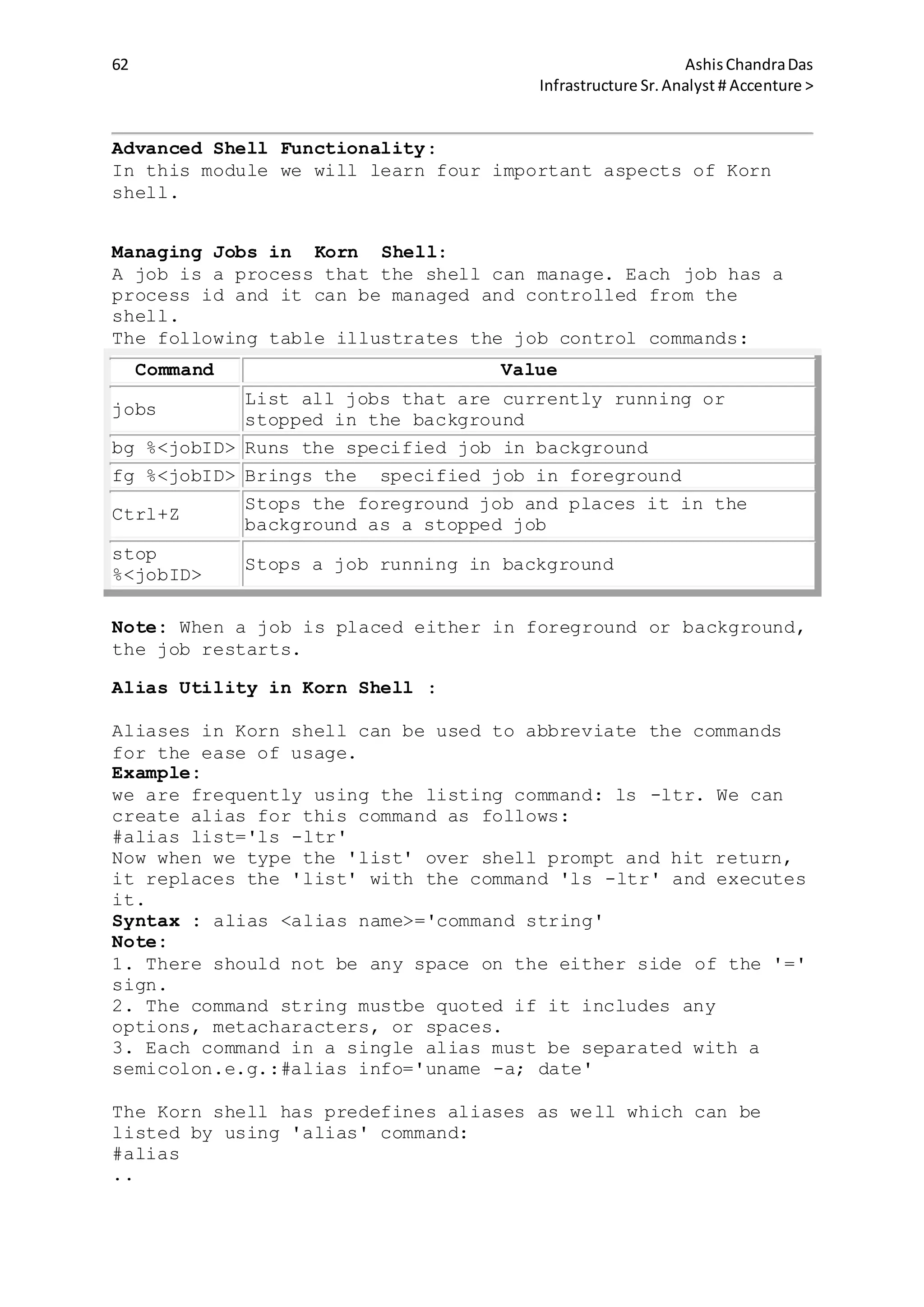 62 AshisChandraDas
Infrastructure Sr.Analyst # Accenture >
Advanced Shell Functionality:
In this module we will learn four important aspects of Korn
shell.
Managing Jobs in Korn Shell:
A job is a process that the shell can manage. Each job has a
process id and it can be managed and controlled from the
shell.
The following table illustrates the job control commands:
Command Value
jobs
List all jobs that are currently running or
stopped in the background
bg %<jobID> Runs the specified job in background
fg %<jobID> Brings the specified job in foreground
Ctrl+Z
Stops the foreground job and places it in the
background as a stopped job
stop
%<jobID>
Stops a job running in background
Note: When a job is placed either in foreground or background,
the job restarts.
Alias Utility in Korn Shell :
Aliases in Korn shell can be used to abbreviate the commands
for the ease of usage.
Example:
we are frequently using the listing command: ls -ltr. We can
create alias for this command as follows:
#alias list='ls -ltr'
Now when we type the 'list' over shell prompt and hit return,
it replaces the 'list' with the command 'ls -ltr' and executes
it.
Syntax : alias <alias name>='command string'
Note:
1. There should not be any space on the either side of the '='
sign.
2. The command string mustbe quoted if it includes any
options, metacharacters, or spaces.
3. Each command in a single alias must be separated with a
semicolon.e.g.:#alias info='uname -a; date'
The Korn shell has predefines aliases as well which can be
listed by using 'alias' command:
#alias
..
 