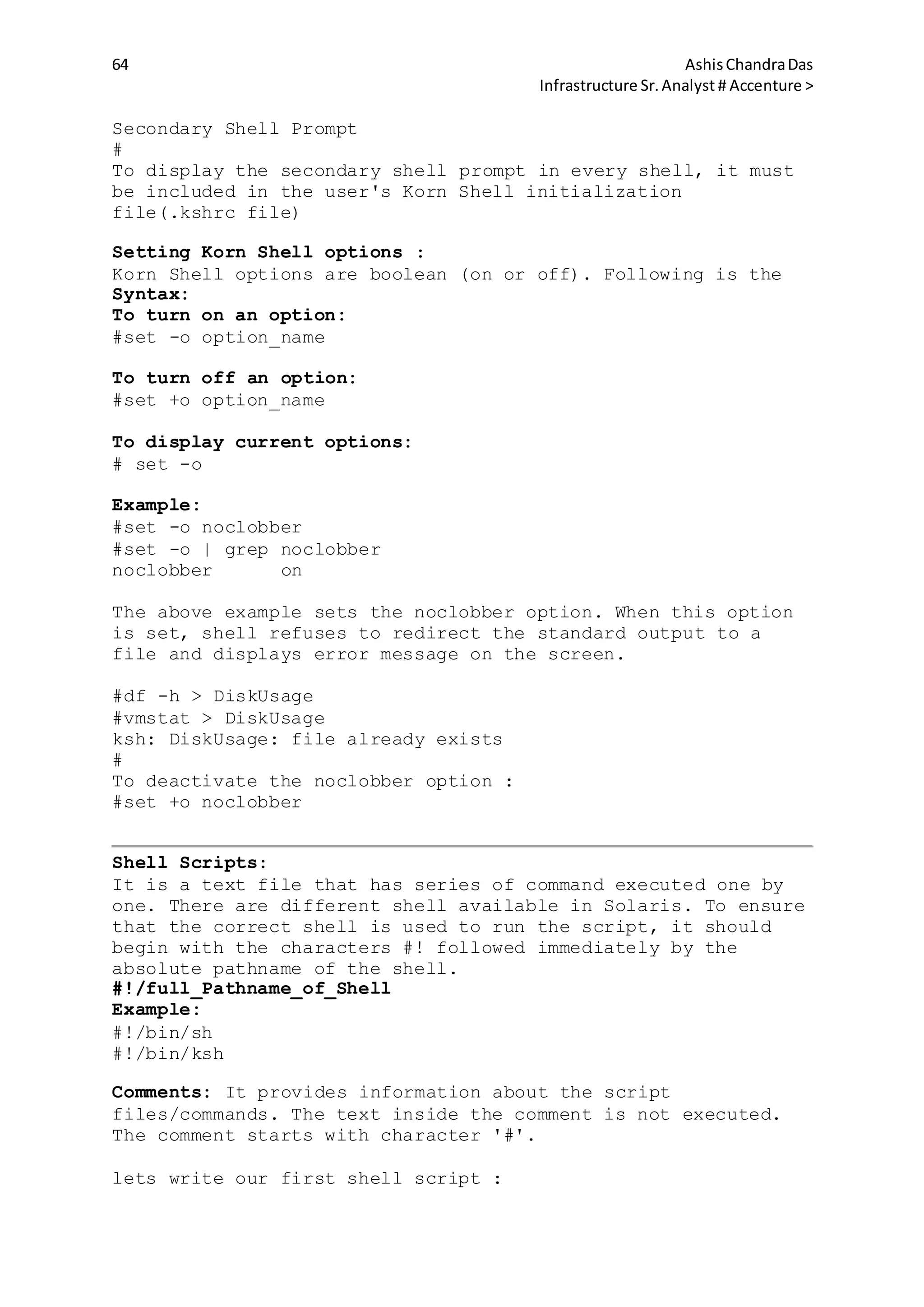 64 AshisChandraDas
Infrastructure Sr.Analyst # Accenture >
Secondary Shell Prompt
#
To display the secondary shell prompt in every shell, it must
be included in the user's Korn Shell initialization
file(.kshrc file)
Setting Korn Shell options :
Korn Shell options are boolean (on or off). Following is the
Syntax:
To turn on an option:
#set -o option_name
To turn off an option:
#set +o option_name
To display current options:
# set -o
Example:
#set -o noclobber
#set -o | grep noclobber
noclobber on
The above example sets the noclobber option. When this option
is set, shell refuses to redirect the standard output to a
file and displays error message on the screen.
#df -h > DiskUsage
#vmstat > DiskUsage
ksh: DiskUsage: file already exists
#
To deactivate the noclobber option :
#set +o noclobber
Shell Scripts:
It is a text file that has series of command executed one by
one. There are different shell available in Solaris. To ensure
that the correct shell is used to run the script, it should
begin with the characters #! followed immediately by the
absolute pathname of the shell.
#!/full_Pathname_of_Shell
Example:
#!/bin/sh
#!/bin/ksh
Comments: It provides information about the script
files/commands. The text inside the comment is not executed.
The comment starts with character '#'.
lets write our first shell script :
 