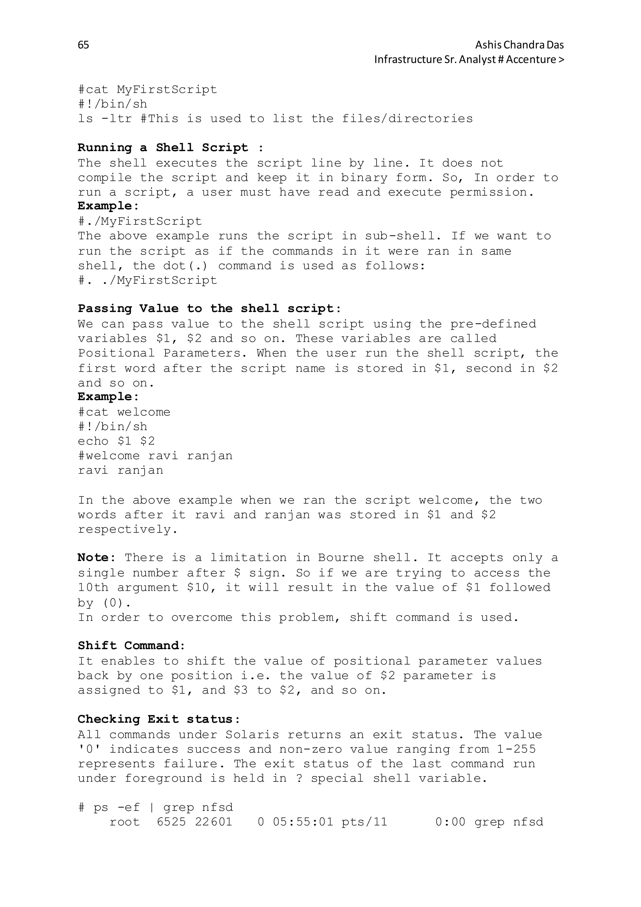 65 AshisChandraDas
Infrastructure Sr.Analyst # Accenture >
#cat MyFirstScript
#!/bin/sh
ls -ltr #This is used to list the files/directories
Running a Shell Script :
The shell executes the script line by line. It does not
compile the script and keep it in binary form. So, In order to
run a script, a user must have read and execute permission.
Example:
#./MyFirstScript
The above example runs the script in sub-shell. If we want to
run the script as if the commands in it were ran in same
shell, the dot(.) command is used as follows:
#. ./MyFirstScript
Passing Value to the shell script:
We can pass value to the shell script using the pre-defined
variables $1, $2 and so on. These variables are called
Positional Parameters. When the user run the shell script, the
first word after the script name is stored in $1, second in $2
and so on.
Example:
#cat welcome
#!/bin/sh
echo $1 $2
#welcome ravi ranjan
ravi ranjan
In the above example when we ran the script welcome, the two
words after it ravi and ranjan was stored in $1 and $2
respectively.
Note: There is a limitation in Bourne shell. It accepts only a
single number after $ sign. So if we are trying to access the
10th argument $10, it will result in the value of $1 followed
by (0).
In order to overcome this problem, shift command is used.
Shift Command:
It enables to shift the value of positional parameter values
back by one position i.e. the value of $2 parameter is
assigned to $1, and $3 to $2, and so on.
Checking Exit status:
All commands under Solaris returns an exit status. The value
'0' indicates success and non-zero value ranging from 1-255
represents failure. The exit status of the last command run
under foreground is held in ? special shell variable.
# ps -ef | grep nfsd
root 6525 22601 0 05:55:01 pts/11 0:00 grep nfsd
 