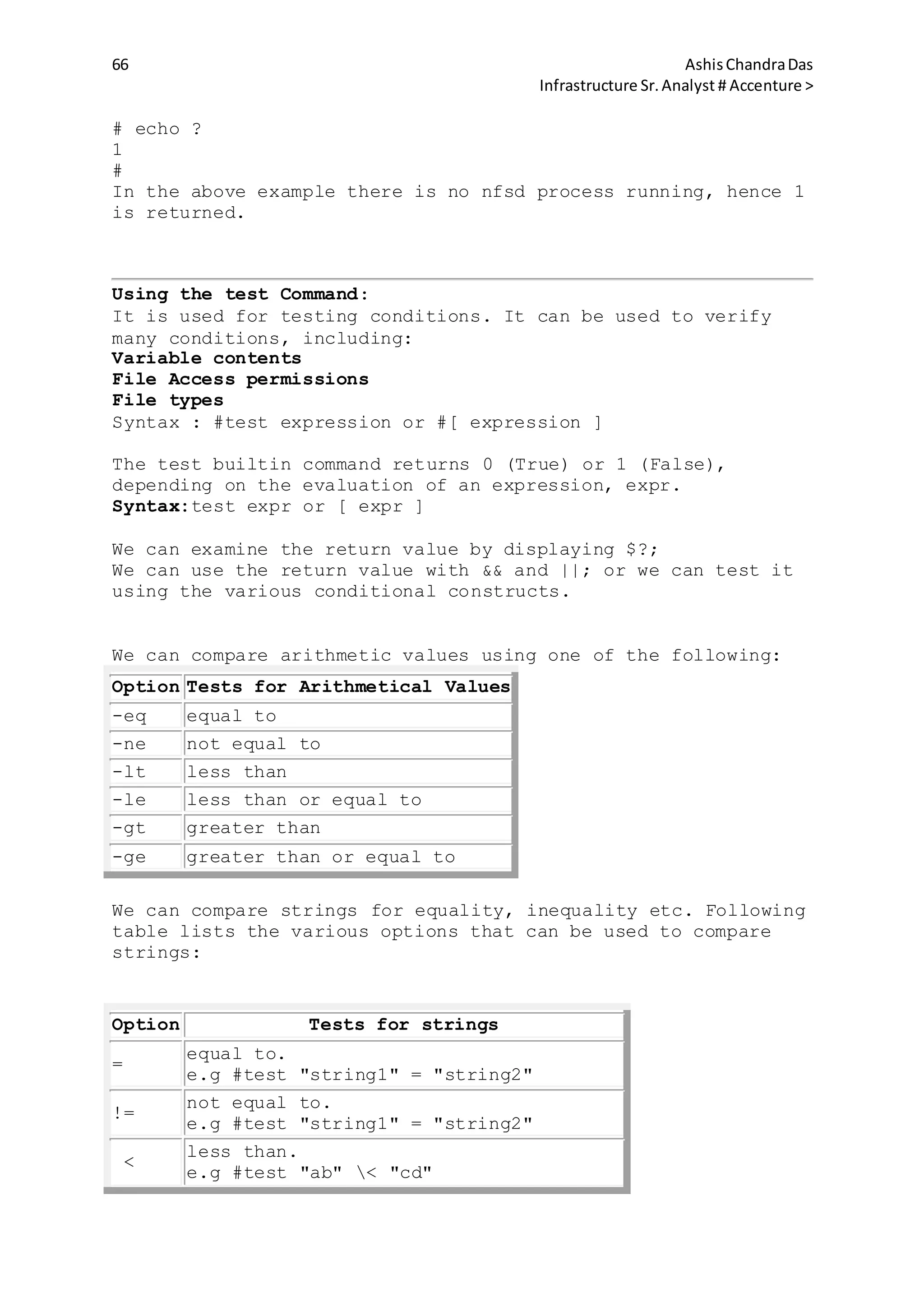 66 AshisChandraDas
Infrastructure Sr.Analyst # Accenture >
# echo ?
1
#
In the above example there is no nfsd process running, hence 1
is returned.
Using the test Command:
It is used for testing conditions. It can be used to verify
many conditions, including:
Variable contents
File Access permissions
File types
Syntax : #test expression or #[ expression ]
The test builtin command returns 0 (True) or 1 (False),
depending on the evaluation of an expression, expr.
Syntax:test expr or [ expr ]
We can examine the return value by displaying $?;
We can use the return value with && and ||; or we can test it
using the various conditional constructs.
We can compare arithmetic values using one of the following:
Option Tests for Arithmetical Values
-eq equal to
-ne not equal to
-lt less than
-le less than or equal to
-gt greater than
-ge greater than or equal to
We can compare strings for equality, inequality etc. Following
table lists the various options that can be used to compare
strings:
Option Tests for strings
=
equal to.
e.g #test "string1" = "string2"
!=
not equal to.
e.g #test "string1" = "string2"
<
less than.
e.g #test "ab" < "cd"
 