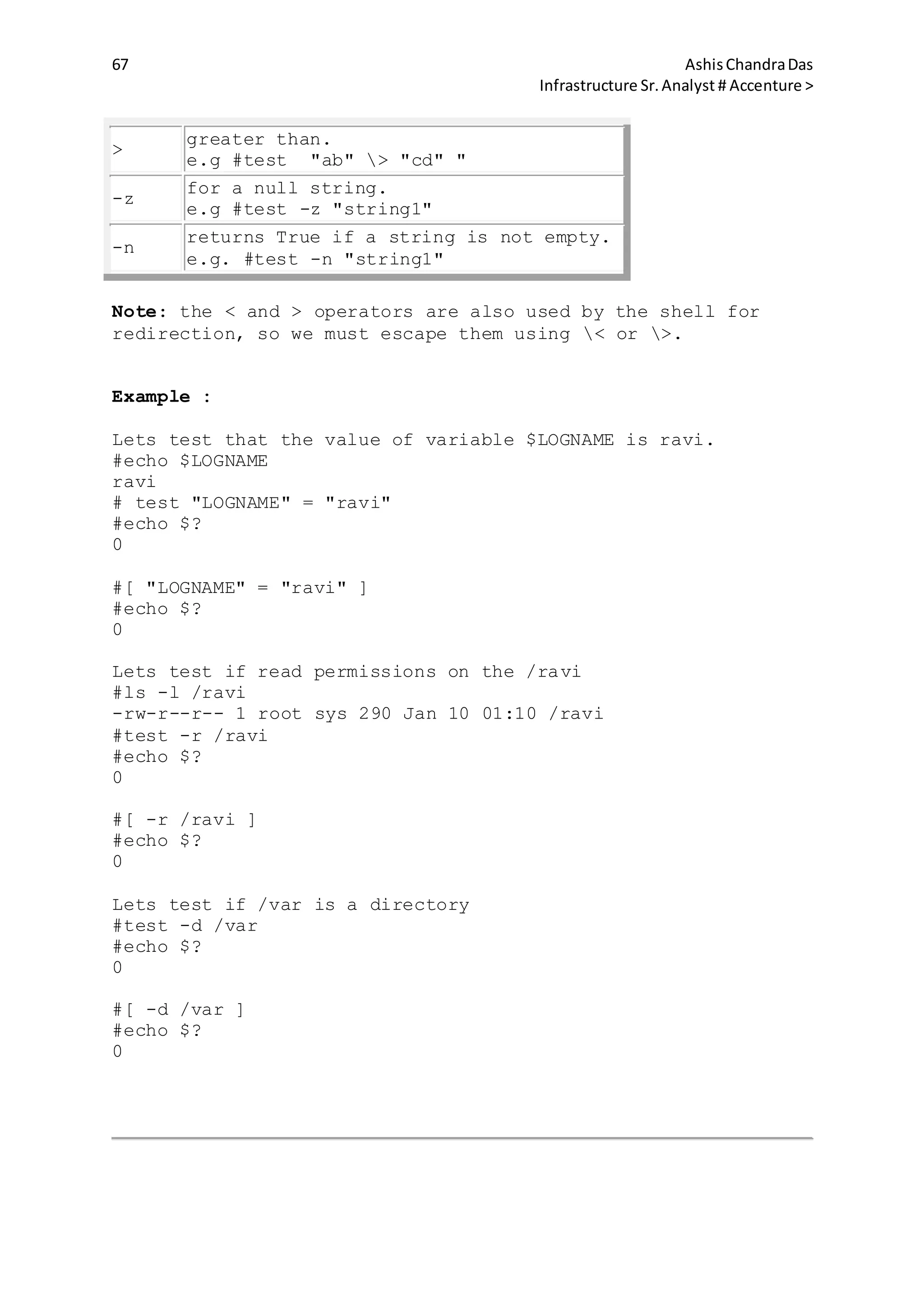 67 AshisChandraDas
Infrastructure Sr.Analyst # Accenture >
>
greater than.
e.g #test "ab" > "cd" "
-z
for a null string.
e.g #test -z "string1"
-n
returns True if a string is not empty.
e.g. #test -n "string1"
Note: the < and > operators are also used by the shell for
redirection, so we must escape them using < or >.
Example :
Lets test that the value of variable $LOGNAME is ravi.
#echo $LOGNAME
ravi
# test "LOGNAME" = "ravi"
#echo $?
0
#[ "LOGNAME" = "ravi" ]
#echo $?
0
Lets test if read permissions on the /ravi
#ls -l /ravi
-rw-r--r-- 1 root sys 290 Jan 10 01:10 /ravi
#test -r /ravi
#echo $?
0
#[ -r /ravi ]
#echo $?
0
Lets test if /var is a directory
#test -d /var
#echo $?
0
#[ -d /var ]
#echo $?
0
 