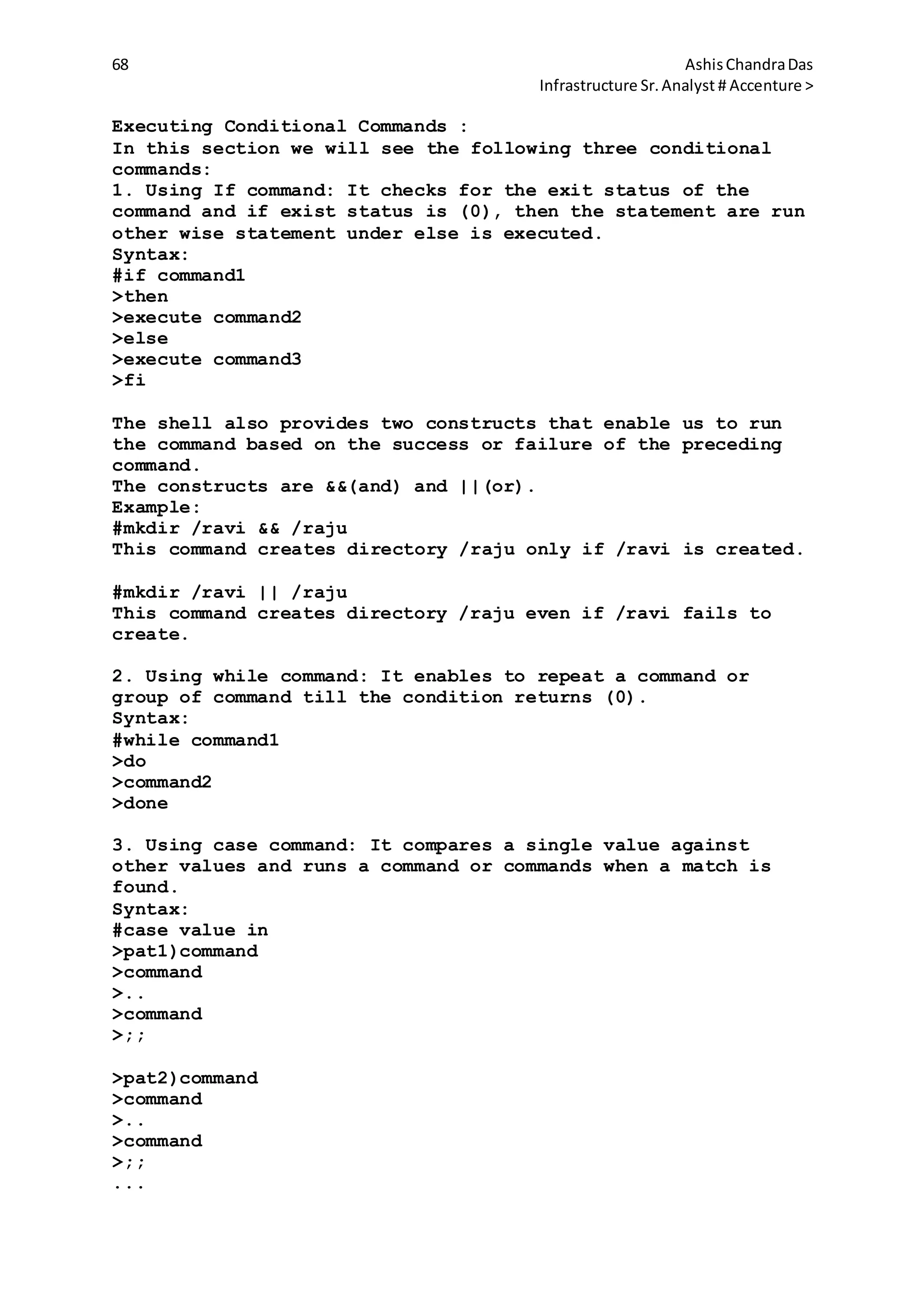 68 AshisChandraDas
Infrastructure Sr.Analyst # Accenture >
Executing Conditional Commands :
In this section we will see the following three conditional
commands:
1. Using If command: It checks for the exit status of the
command and if exist status is (0), then the statement are run
other wise statement under else is executed.
Syntax:
#if command1
>then
>execute command2
>else
>execute command3
>fi
The shell also provides two constructs that enable us to run
the command based on the success or failure of the preceding
command.
The constructs are &&(and) and ||(or).
Example:
#mkdir /ravi && /raju
This command creates directory /raju only if /ravi is created.
#mkdir /ravi || /raju
This command creates directory /raju even if /ravi fails to
create.
2. Using while command: It enables to repeat a command or
group of command till the condition returns (0).
Syntax:
#while command1
>do
>command2
>done
3. Using case command: It compares a single value against
other values and runs a command or commands when a match is
found.
Syntax:
#case value in
>pat1)command
>command
>..
>command
>;;
>pat2)command
>command
>..
>command
>;;
...
 