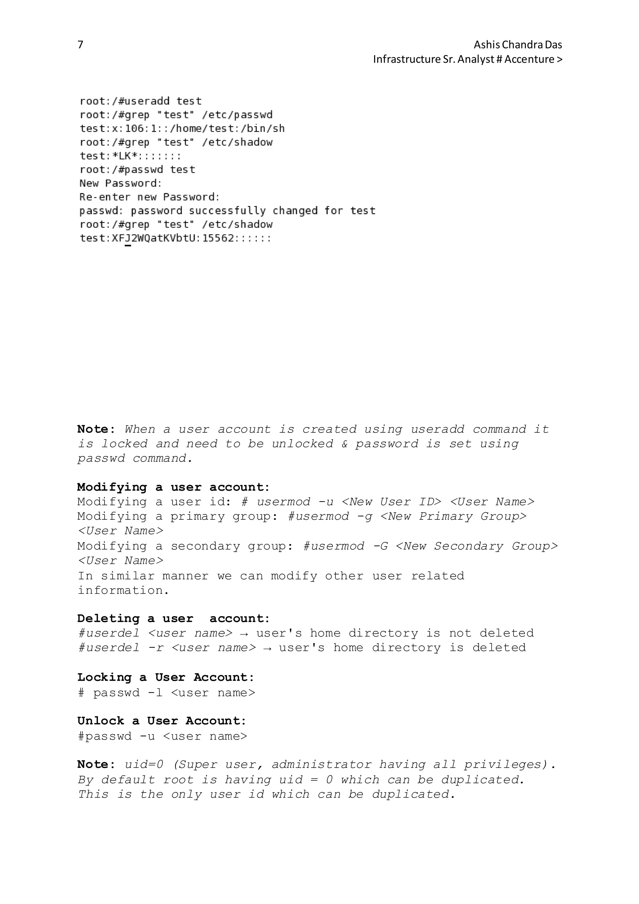 7 AshisChandraDas
Infrastructure Sr.Analyst # Accenture >
Note: When a user account is created using useradd command it
is locked and need to be unlocked & password is set using
passwd command.
Modifying a user account:
Modifying a user id: # usermod -u <New User ID> <User Name>
Modifying a primary group: #usermod -g <New Primary Group>
<User Name>
Modifying a secondary group: #usermod -G <New Secondary Group>
<User Name>
In similar manner we can modify other user related
information.
Deleting a user account:
#userdel <user name> → user's home directory is not deleted
#userdel -r <user name> → user's home directory is deleted
Locking a User Account:
# passwd -l <user name>
Unlock a User Account:
#passwd -u <user name>
Note: uid=0 (Super user, administrator having all privileges).
By default root is having uid = 0 which can be duplicated.
This is the only user id which can be duplicated.
 