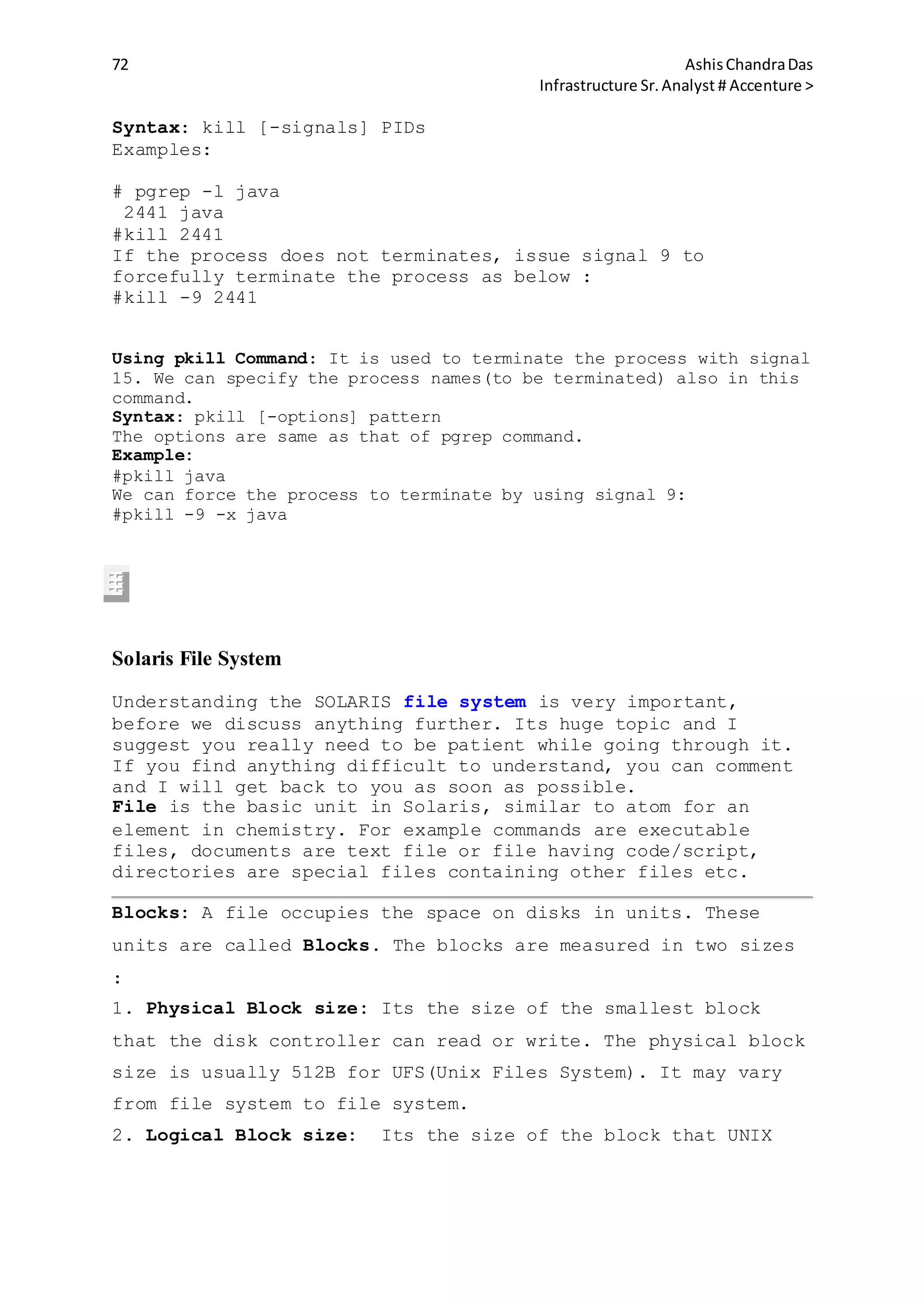 72 AshisChandraDas
Infrastructure Sr.Analyst # Accenture >
Syntax: kill [-signals] PIDs
Examples:
# pgrep -l java
2441 java
#kill 2441
If the process does not terminates, issue signal 9 to
forcefully terminate the process as below :
#kill -9 2441
Using pkill Command: It is used to terminate the process with signal
15. We can specify the process names(to be terminated) also in this
command.
Syntax: pkill [-options] pattern
The options are same as that of pgrep command.
Example:
#pkill java
We can force the process to terminate by using signal 9:
#pkill -9 -x java
Solaris File System
Understanding the SOLARIS file system is very important,
before we discuss anything further. Its huge topic and I
suggest you really need to be patient while going through it.
If you find anything difficult to understand, you can comment
and I will get back to you as soon as possible.
File is the basic unit in Solaris, similar to atom for an
element in chemistry. For example commands are executable
files, documents are text file or file having code/script,
directories are special files containing other files etc.
Blocks: A file occupies the space on disks in units. These
units are called Blocks. The blocks are measured in two sizes
:
1. Physical Block size: Its the size of the smallest block
that the disk controller can read or write. The physical block
size is usually 512B for UFS(Unix Files System). It may vary
from file system to file system.
2. Logical Block size: Its the size of the block that UNIX
 